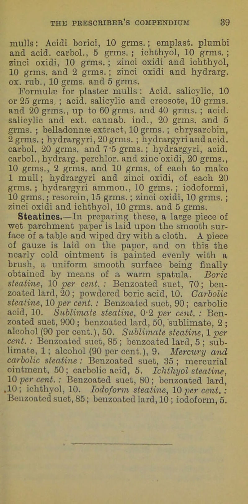mulls: Acidi borici, 10 grms.; emplast. plumbi and acid, carbol., 5 grms. ; ichthyol, 10 grms. ; zinci oxidi, 10 grms. ; zinci oxidi and ichthyol, 10 grms. and 2 grms.; zinci oxidi and bydrarg. ox. rub., 10 grms. and 5 grms. Formulae for plaster mulls : Acid, salicylic, 10 or 25 grms ; acid, salicylic and creosote, 10 grms. and 20 grms., up to 60 grms. and 40 grms. ; acid, salicylic and ext. cannab. ind., 20 grms. and 5 grms. ; belladonnse extract, 10 grms.; chrysarobin, 2 grms.; hydrargyri, 20 grms. ; bydrargyri and acid, carbol. 20 grms. and 7'5 grms. ; hydrargyri, acid, carbol., bydrarg. percblor. and zinc oxidi, 20 grms., 10 grms., 2 grms. and 10 grms. of each to make 1 mull; bydrargyri and zinci oxidi, of each 20 grms.; hydrargyri ammon., 10 grms.; iodoformi, 10 grms.; resorcin, 15 grms.; zinci oxidi, 10 grms.; zinci oxidi and ichthyol, 10 grms. and 5 grms. Steatines.—In preparing these, a large piece of wet parchment paper is laid upon the smooth sur- face of a table and wiped dry with a cloth. A piece of gauze is laid on the paper, and on this the nearly cold ointment is painted evenly with a brush, a uniform smooth surface being finally obtained by means of a warm spatula. Boric steatine, 10 per cent.: Benzoated suet, 70; ben- zoated lard, 20 ; powdered boric acid, 10. Carbolic steatine, 10 per cent. : Benzoated suet, 90 ; carbolic acid, 10. Sublimate steatine, 0 2 per cent. : Ben- zoated suet, 900 ; benzoated lard, 50, sublimate, 2 ; alcohol (90 per cent.), 50. Sublimate steatine, 1 per cent. : Benzoated suet, 85 ; benzoated lard, 5 ; sub- limate, 1; alcohol (90 per cent.), 9. Mercury and carbolic steatine : Benzoated suet, 35 ; mercurial ointment, 50; carbolic acid, 5. Ichthyol steatine, 10 per cent.: Benzoated suet, 80; benzoated lard, .10; ichthyol, 10. Iodoform steatine, 10percent.: Benzoated suet, 85; benzoated lard, 10 ; iodoform, 5.