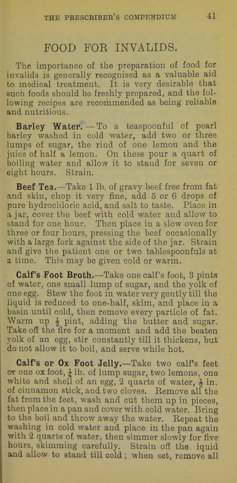 FOOD FOR INVALIDS. The importance of the preparation of food for invalids is generally recognised as a valuable aid to medical treatment. It is very desirable that such foods should be freshly prepared, and the fol- lowing recipes are recommended as being reliable and nutritious. Barley Water.—To a teaspoonful of pearl barley washed in cold water, add two or three lumps of sugar, the rind of one lemon and the juice of half a lemon. On these pour a quart of boiling water and allow it to stand for seven or eight hours. Strain. Beef Tea.—Take 1 lb. of gravy beef free from fat and skin, chop it very fine, add 5 or 6 drops of pure hydrochloric acid, and salt to taste. Place in a jar, cover the beef with cold water and allow to stand for one hour. Then place in a slow oven for three or four hours, pressing the beef occasionally with a large fork against the side of the jar. Strain and give the patient one or two tablespoonfuls at a time. This may be given cold or warm. Calf’s Foot Broth.—Take one calf’s foot, 3 pints of water, one small lump of sugar, and the yolk of one egg. Stew the foot in water very gently till tho liquid is reduced to one-half, skim, and place in a basin until cold, then remove every particle of fat. Warm up £ pint, adding the butter and sugar. Take off the fire for a moment and add the beaten yolk of an egg, stir constantly till it thickens, but do not allow it to boil, and serve while hot. Calf’s or Ox Foot Jelly.—Take two calf’s feet or one ox foot, £ lb. of lump sugar, two lemons, one white and shell of an egg, 2 quarts of water, J in. of cinnamon stick, and two cloves. Remove all tho fat from the feet, wash and cut them up in pieces, then place in a pan and cover with cold water. Bring to the boil and throw away tho water. Repoat the washing in cold water and place in the pan again with 2 quarts of water, then simmer slowly for five hours, skimming carefully. Strain off the iquid and allow to stand till cold; when set, remove all