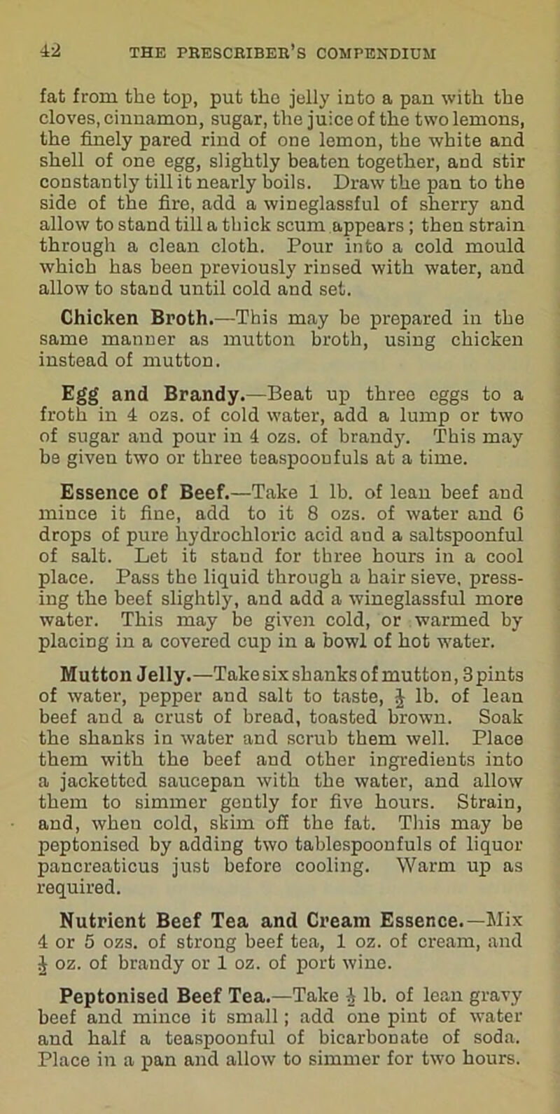 fat from the top, put the jelly into a pan with the cloves, cinnamon, sugar, the juice of the two lemons, the finely pared rind of one lemon, the white and shell of one egg, slightly beaten together, and stir constantly till it nearly boils. Draw the pan to the side of the fire, add a wineglassful of sherry and allow to stand till a thick scum appears; then strain through a clean cloth. Pour into a cold mould which has been previously rinsed with water, and allow to stand until cold and set. Chicken Broth.—This may be prepared in the same manner as mutton broth, using chicken instead of mutton. Egg and Brandy.—Beat up three eggs to a froth in 4 ozs. of cold water, add a lump or two of sugar and pour in 4 ozs. of brand)'. This may be given two or three teaspooufuls at a time. Essence of Beef.—Take 1 lb. of lean beef and mince it fine, add to it 8 ozs. of water and G drops of pure hydrochloric acid and a saltspoonful of salt. Let it stand for three hours in a cool place. Pass the liquid through a hair sieve, press- ing the beef slightly, and add a wineglassful more water. This may be given cold, or warmed by placing in a covered cup in a bowl of hot water. Mutton Jelly.—Take six shanks of mutton, 3 pints of water, pepper and salt to taste, J lb. of lean beef and a crust of bread, toasted brown. Soak the shanks in water and scrub them well. Place them with the beef and other ingredients into a jackettcd saucepan with the water, and allow them to simmer gently for five hours. Strain, and, when cold, skim off the fat. This may be peptonised by adding two tablespoonfuls of liquor pancreaticus just before cooling. Warm up as required. Nutrient Beef Tea and Cream Essence.—Mix 4 or 5 ozs. of strong beef tea, 1 oz. of cream, and J oz. of brandy or 1 oz. of port wine. Peptonised Beef Tea.—Take J lb. of lean gravy beef and mince it small; add one pint of water and half a teaspoonful of bicarbonate of soda. Place in a pan and allow to simmer for two hours.