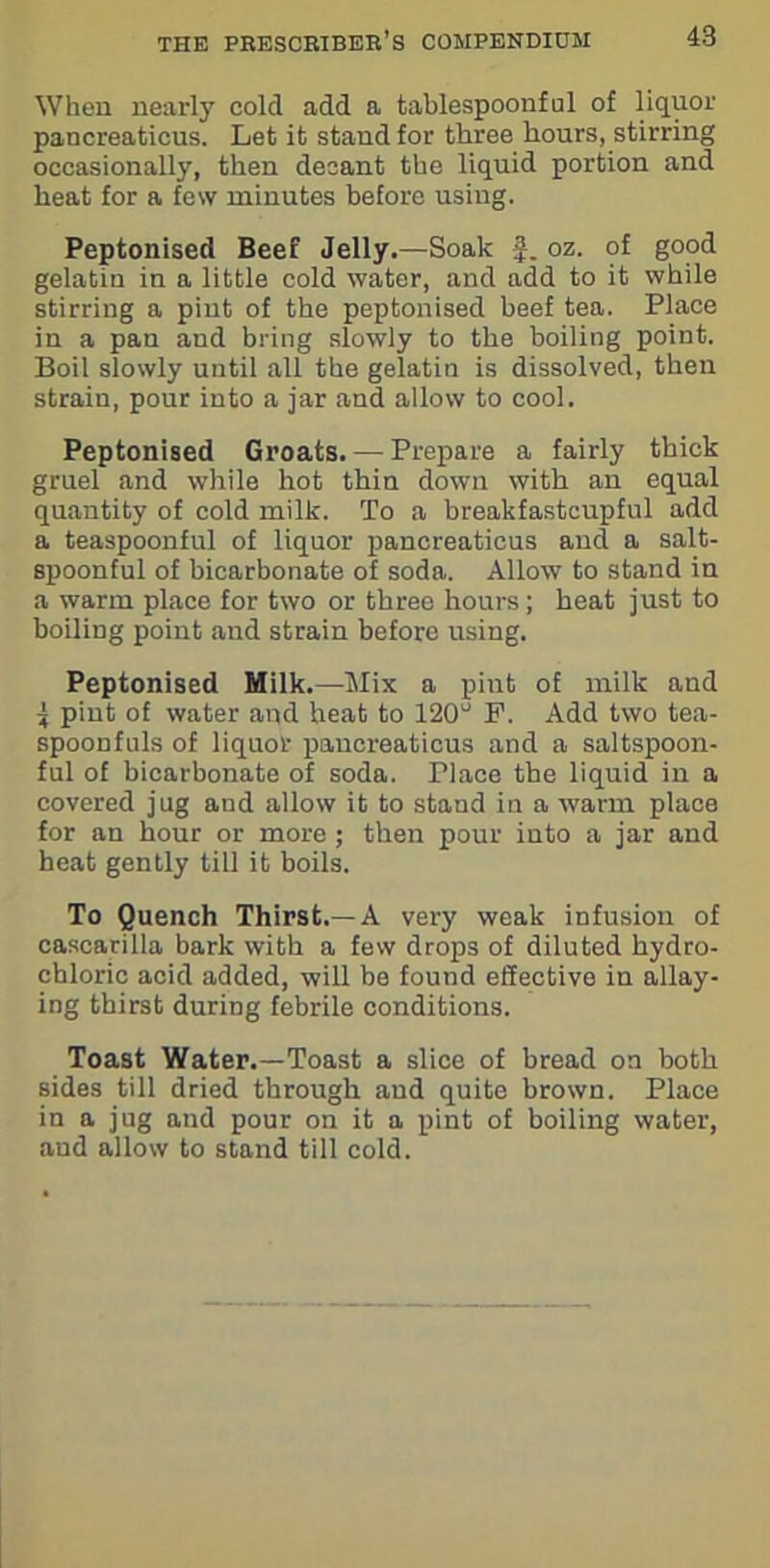 When nearly cold add a tablespoonful of liquor pancreaticus. Let it stand for three hours, stirring occasionally, then decant the liquid portion and heat for a few minutes before using. Peptonised Beef Jelly.—Soak f. oz. of good gelatin in a little cold water, and add to it while stirring a pint of the peptonised beef tea. Place in a pan and bring slowly to the boiling point. Boil slowly until all the gelatin is dissolved, then strain, pour into a jar and allow to cool. Peptonised Groats. — Prepare a fairly thick gruel and while hot thin down with an equal quantity of cold milk. To a breakfastcupful add a teaspoonful of liquor pancreaticus and a salt- spoonful of bicarbonate of soda. Allow to stand in a warm place for two or three hours; heat just to boiling point and strain before using. Peptonised Milk.—Mix a pint of milk and ^ pint of water and heat to 120° P. Add two tea- spoonfuls of liquor paucreaticus and a saltspoon- ful of bicarbonate of soda. Tlace the liquid in a covered jug and allow it to stand in a warm place for an hour or more; then pour into a jar and heat gently till it boils. To Quench Thirst.—A very weak infusion of cascarilla bark with a few drops of diluted hydro- chloric acid added, will be found effective in allay- ing thirst during febrile conditions. Toast Water.—Toast a slice of bread on both sides till dried through and quite brown. Place in a jug and pour on it a pint of boiling water, and allow to stand till cold.