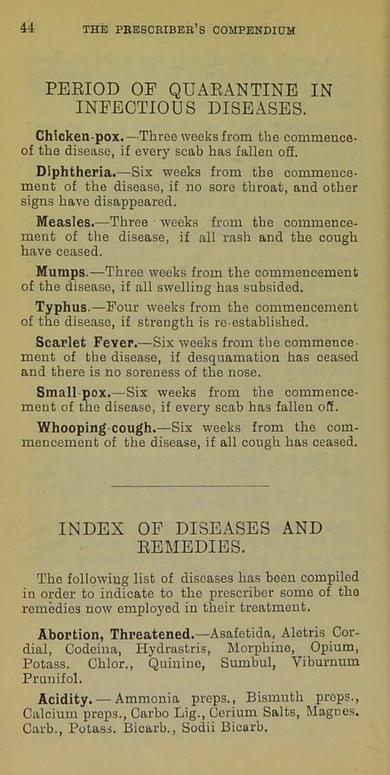 PERIOD OF QUARANTINE IN INFECTIOUS DISEASES. Chicken-pox.—Three weeks from the commenco- of the disease, if every scab has fallen o2. Diphtheria.—Six weeks from the commence- ment of the disease, if no sore throat, and other signs have disappeared. Measles.—Three weeks from the commence- ment of the disease, if all rash and the cough have ceased. Mumps.—Three weeks from the commencement of the disease, if all swelling has subsided. Typhus.—Four weeks from the commencement of the disease, if strength is re-established. Scarlet Fever.—Six weeks from the commence- ment of the disease, if desquamation has ceased and there is no soreness of the nose. Small pox.—Six weeks from the commence- ment of the disease, if every scab has fallen off. Whooping cough.—Six weeks from the com- mencement of the disease, if all cough has ceased. INDEX OF DISEASES AND REMEDIES. The following list of diseases has been compiled in order to indicate to the prescriber some of tho remedies now employed in their treatment. Abortion, Threatened.—Asafetida, Aletris Cor- dial, Codeiua, Hydrastris, Morphine, Opium, Potass. Chlor., Quinine, Sumbul, Viburnum Prunifol. Acidity. — Ammonia preps., Bismuth props., Calcium preps., Carbo Lig., Cerium Salts, Magnes. Carb., Potass. Bicarb., Sodii Bicarb.