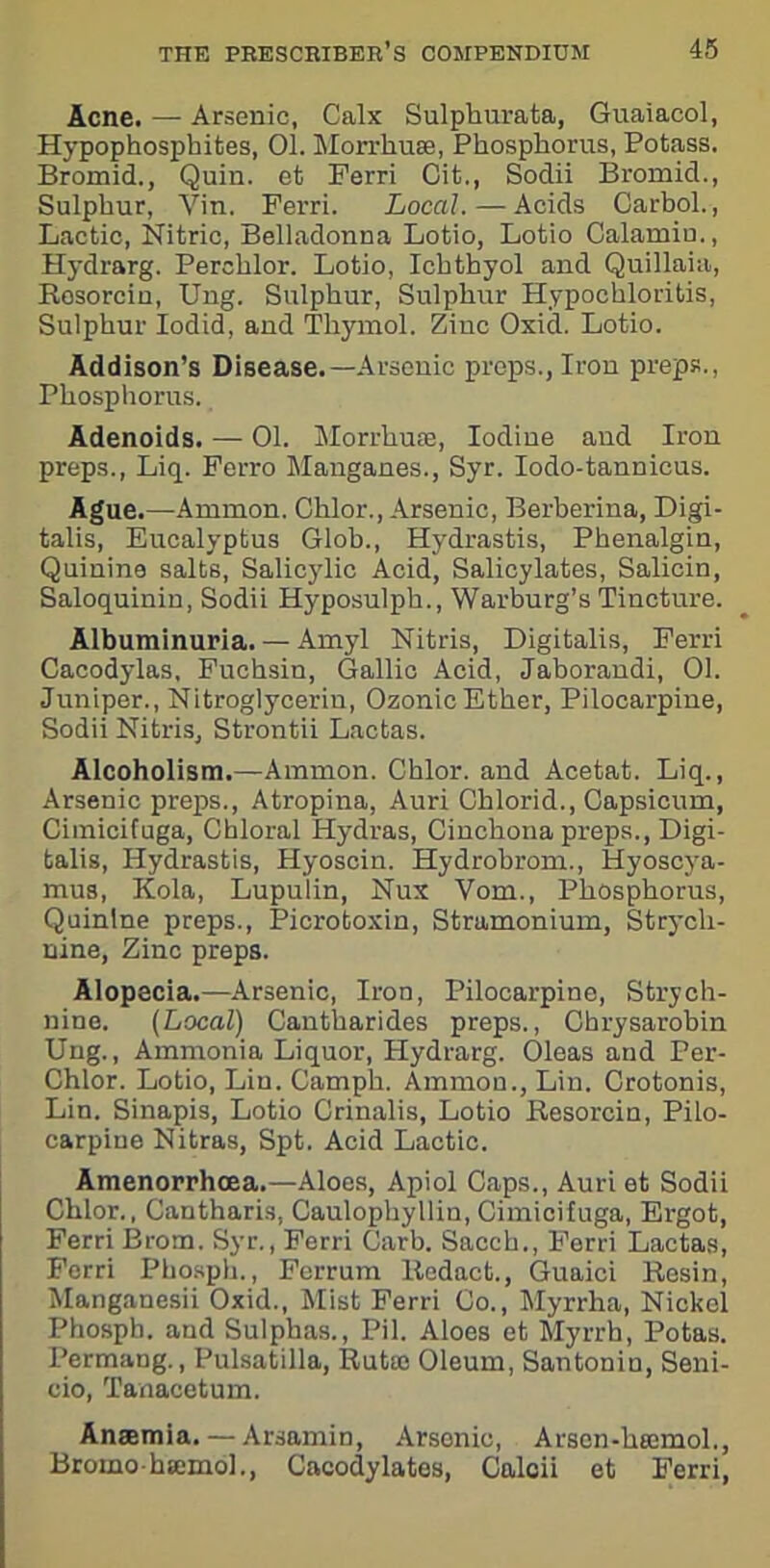 Acne. — Arsenic, Calx Sulpburata, Guaiacol, Hypophosphites, 01. Morrhuae, Phosphorus, Potass. Bromid., Quin, et Ferri Cit., Sodii Bromid., Sulphur, Vin. Ferri. Local. — Acids Carbol., Lactic, Nitric, Belladonna Lotio, Lotio Calamiu., Hydrarg. Perchlor. Lotio, Ichthyol and Quillaia, Resorcin, Ung. Sulphur, Sulphur Hypochloritis, Sulphur Iodid, and Thymol. Zinc Oxid. Lotio. Addison’s Disease.—Arsenic preps., Iron preps., Phosphorus. Adenoids. — 01. Morrhuae, Iodine and Iron preps., Liq. Ferro Manganes., Syr. Iodo-tannicus. Ague.—Ammon. Chlor., Arsenic, Berberina, Digi- talis, Eucalyptus Glob., Hydrastis, Phenalgin, Quinine salts, Salicylic Acid, Salicylates, Salicin, Saloquinin, Sodii Hyposulph., Warburg’s Tincture. Albuminuria. — Amyl Nitris, Digitalis, Ferri Cacodylas, Fuchsin, Gallic Acid, Jaborandi, 01. Juniper., Nitroglycerin, Ozonic Ether, Pilocarpine, Sodii Nitris, Strontii Lactas. Alcoholism.—Ammon. Chlor. and Acetat. Liq., Arsenic preps., Atropina, Auri Chlorid., Capsicum, Ciinicifnga, Chloral Hydras, Cinchona preps., Digi- talis, Hydrastis, Hyoscin. Hydrobrom., Hyoscya- mus, Kola, Lupulin, Nux Vom., Phosphorus, Quinine preps., Picrotoxin, Stramonium, Strych- nine, Zinc preps. Alopecia.—Arsenic, Iron, Pilocarpine, Strych- nine. (Local) Cantharides preps., Chrysarobin Ung., Ammonia Liquor, Hydrarg. Oleas and Per- Chlor. Lotio, Lin. Camph. Ammon., Lin. Crotonis, Lin. Sinapis, Lotio Crinalis, Lotio Resorcin, Pilo- carpine Nitras, Spt. Acid Lactic. Amenorrhoea.— Aloes, Apiol Caps., Auri et Sodii Chlor., Cantharis, Caulophyllin, Cimicifuga, Ergot, Ferri Brom. Syr., Ferri Garb. Saeeh., Ferri Lactas, Ferri Phosph., Ferrum Redact., Guaici Resin, Manganesii Oxid., Mist Ferri Co., Myrrha, Nickel Phosph. and Sulphas., Pil. Aloes et Myrrh, Potas. Permang., Pulsatilla, Rutre Oleum, Santonin, Seni- cio, Tanacetum. Anaemia. — Arsamin, Arsenic, Arscn-haemol., Bromohsemol., Cacodylates, Calcii et Ferri,
