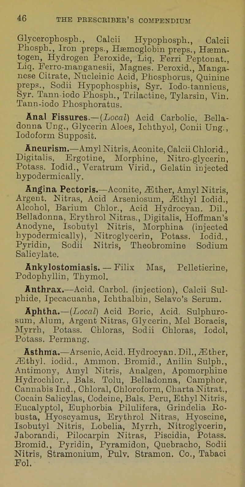 Glycerophospk., Calcii Hypophosph., Calcii Pkospk., Iron preps., Htemoglobin preps., Hsema- togen, Hydrogen Peroxide, Liq. Perri Peptooat., Liq. Ferro-manganesii, Magnes. Peroxid., Manga- nese Citrate, Nucleinic Acid, Phosphorus, Quinine preps., Sodii Hypophospliis, Syr. Iodo-tannicus, Syr. Tann-iodo Phosph., Trilactine, Tylarsin, Yin. Tann-iodo Phosphoratus. Anal Fissures.—(Local) Acid Carbolic, Bella- donna Ung., Glycerin Aloes, Ickthyol, Conii Ung., Iodoform Supposit. Aneurism.—Amyl Nitris, Aconite, Calcii Chlorid., Digitalis, Ergotine, Morphine, Nitro-glycerin, Potass. Iodid., Veratrum Virid., Gelatin injected hypodermically. Angina Pectoris.—Aconite, iEther, Amyl Nitris, Argent. Nitras, Acid Arseniosum, JEtkyl Iodid., Alcohol, Barium Chlor., Acid Hydrocyan. Dil., Belladonna, Erythrol Nitras., Digitalis, Hoffman’s Anodyne, Isobutyl Nitris, Morphina (injected hypodermically], Nitroglycerin, Potass. Iodid., Pyridin, Sodii Nitris, Theobromine Sodium Salicylate. Ankylostomiasis. — Filix Mas, Pelletierine, Podophyllin, Thymol. Anthrax.—Acid. Carbol. (injection), Calcii Sul- phide, Ipecacuanha, Ichthalbin, Selavo’s Serum. Aphtha.—(Local) Acid Boric, Acid. Sulpkuro- sum, Alum, Argent Nitras, Glycerin, Mel Boracis, Myrrh, Potass. Chloras, Sodii Chloras, Iodol, Potass. Permang. Asthma.—Arsenic, Acid. Hydrocyan.Dil.,blither, iEthyl. iodid., Ammon. Bromid., Anilin Sulpb., Antimony, Amyl Nitris, Analgen, Apomorphine Hydrochlor., Bals. Tolu, Belladonna, Camphor, Cannabis Ind., Chloral, Chloroform, Charta Nitrat., Cocain Salicylas, Codeine, Bals. Peru, Ethyl Nitris, Eucalyptol, Euphorbia Pilulifera, Grindelia Ro- busta, Hyoscyamus, Erythrol Nitras, Hyoseine, Isobutyl Nitris, Lobelia, Myrrh, Nitroglycerin, Jaborandi, Pilocarpin Nitras, Piscidia, Potass. Bromid., Pyridin, Pyramidon, Quebracho, Sodii Nitris, Stramonium, Pulv. Stramon. Co., Tabaci Fol.