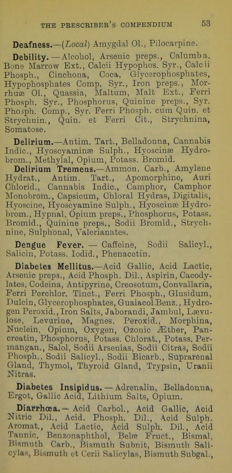Deafness.—[Local) Amygdal 01., Pilocarpine. Debility. — Alcohol, Arsenic preps., Calumba, Bone Marrow Ext., Calcii Hypophos. Syr., Calcii Phosph., Cinchona, Coca, Glycerophosphates, Hypophosphates Comp. Syr., Iron preps., Mor- rhute 01., Quassia, Maltum, Malt Ext., Ferri Phosph. Syr., Phosphorus, Quinine preps., Syr. Phosph. Comp., Syr. Ferri Phosph. cum Quin, et Strychnin., Quin, et Ferri Cit., Stryehnina, Somatose. Delirium.—Antim. Tart., Belladonna, Cannabis Indie., Hyoscyaminse Sulph., Hyoscinse Hydro- brom., Methylal, Opium, Potass. Bromid. Delirium Tremens.—Ammon. Carb., Amylene Hydrat., Antim. Tart., Apomorphine, Auri Chlorid., Cannabis Indie., Camphor, Camphor Monobrom., Capsicum, Chloral Hydras, Digitalis, Hyoscine, Hyoscyamine Sulph., Hyoscinse Hydro- hrom., Hvpnal, Opium preps., Phosphorus, Potass. Bromid., Quinine preps., Sodii Bromid., Strych- nine, Sulph'onal, Valerianates. Dengue Feyer. — Caffeine, Sodii Salieyl., Salicin, Potass. Iodid., Phenacetin. Diabetes Mellitus.—Acid Gallic, Acid Lactic, Arsenic preps., Acid Phosph. Dil., Aspirin, Cacody- lates, Codeina, Antipyrine, Creosotum, Convallaria, Ferri Perchlor. Tinct., Ferri Phosph., Glusidum, Dulcin, Glycerophosphates, Guaiacol Benz., Hydro- gen Peroxid., Iron Salts, Jaborandi, Jambul, Lsevu- lose, Levurine, Magnes. Peroxid., Morpbina, Nuclein. Opium, Oxygen, Ozonic iEther, Pan- croatin, Phosphorus, Potass. Chlorat., Potass. Per- mangan., Salol, Sodii Arsenias, Sodii Citras, Sodii Phosph., Sodii Salieyl., Sodii Bicarb., Suprarenal Gland, Thymol, Thyroid Gland, Trypsin, Uranii Nitras. Diabetes Insipidus.—Adrenalin, Belladonna, Ergot, Gallic Acid, Lithium Salts, Opium. Diarrhoea. — Acid Carbol., Acid Gallic, Acid Nitric Dil., Acid. Phosph. Dil., Acid Sulph. Aromat., Acid Lactic, Acid Sulpli. Dil., Acid Tannic, Benzonaphthol, Belre Fruet., Bismal, Bismuth Carb., Bismuth Suhnit, Bismuth Sali- cylas, Bismuth et Cerii Salieylas, Bismuth Subgal.,