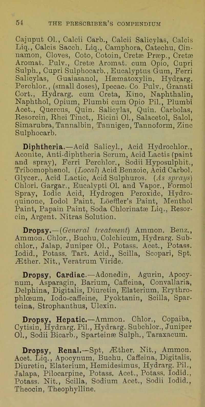 Cajuput 01., Calcii Carb., Calcii Salicylas, Calcis Liq., Calcis Saccli. Liq., Camphora, Catechu, Cin- namon, Cloves, Coto, Cotoin, Cretse Priep., Cretse Aromat. Pulv., Cretce Aromat. cum Opio, Cupri Sulph., Cupri Sulphocarb., Eucalyptus Gum, Perri Salicylas, Guaiasanol, Haematoxylin, Hydrarg. Perchlor., (small doses). Ipecac. Co Pulv., Granati Oort., Hydrarg. cum Creta, Kino, Naphthalin, Naphthol, Opium, Plumbi cum Opio Pil., Plumbi Acet., Quercus, Quin. Salicylas, Quin. Carbolas, Resorcin, Rhei Tincb., Ricini 01., Salacetol, Salol, Simarubra, Tannalbin, Tnunigen, Tannoform, Zinc Sulphocarb. Diphtheria.—Acid Salicyl., Acid Hydrochlor., Aconite, Anti-diphtheria Serum, Acid Lactis (paint and spray), Perri Perchlor., Sodii Hyposulphit., Tribomophenol. (Local) Acid Benzoic, Acid Carbol. Glyeer., Acid Lactic, Acid Sulphuros. (.Is sprays) Chlori. Gargar., Eucalypti 01. and Vapor., Formol Spray, Iodic Acid, Hydrogen Peroxide, Hydro- quinone, Iodol Paint, Loeffler’s Paint, Menthol Paint, Papain Paint, Soda Chlorinatse Liq., Resor- cin, Argent. Nitras Solution. Dropsy.—(General treatment) Ammon. Benz., Ammon. Chlor., Buchu, Colchicum, Hydrarg. Sub- chlor., Jalap, Juniper 01., Potass. Acet., Potass. Iodid., Potass. Tart. Acid., Scilla, Scopari, Spt. .Ether. Nit., Veratrum Viride. Dropsy, Cardiac.—Adonedin, Agurin, Apocy- num, Asparagin, Barium, Caffeina, Convallaria, Delphina, Digitalis, Diuretin, Elaterium, Erythro- phlceum, Iodo-caffeine, Pyoktanin, Scilla, Spar- teina, Strophanthus, Ulexin. Dropsy, Hepatic.—Ammon. Ohlor., Copaiba, Oytisin, Hydrarg. Pil., Hydrarg. Subchlor., Juniper 01., Sodii Bicarb., Sparteinae Sulph., Taraxacum. Dropsy, Renal.—Spt, ^Ether. Nit., Ammon. Aoet. Liq., Apocynum, Buchu, Caffeina, Digitalis, Diuretin, Elaterium, Hemidesimus, Hydrarg. Pil., Jalapa, Pilocarpine, Potass. Acet., Potass. Iodid., Potass. Nit., Scilla, Sodium Acet., Sodii Iodid., Theooin, Theophylline.