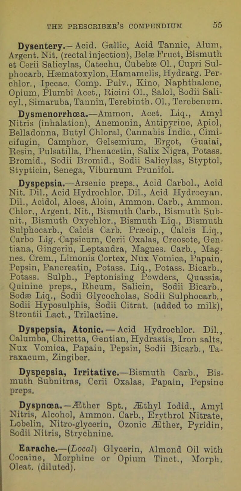 Dysentery.—Acid. Gallic, Acid Tannic, Alum, Argent. Nit. (rectal injection), Belse Fruct, Bismuth et Cerii Salicylas, Catechu, Cubebfe 01., Cupri Sul- phocarb. Hsematoxylon, Hamamelis, Hydrarg. Per- chlor., Ipecac. Comp. Pulv., Kino, Naphthalene, Opium, Plumbi Acet., Ricini 01., Salol, Sodii Sali- cyl., Simaruba, Tannin, Terebinth. 01., Terebenum. Dysmenorrhoea.—Ammon. Acet. Liq., Amyl Nitris (inhalation), Anemonin, Antipvrine, Apiol, Belladonna, Butyl Chloral, Cannabis Indie., Cinii- cifugin, Camphor, Gelsemium, Ergot, Guaiai, Resin, Pulsatilla, Phenacetin, Salix Nigra, Potass. Bromid., Sodii Bromid., Sodii Salicylas, Styptol, Stypticin, Senega, Viburnum Prunifol. Dyspepsia.—Arsenic preps., Acid Carbol., Acid Nit. Dil., Acid Hydrochlor. Dil., Acid Hydrocyan. Dil., Acidol, Aloes, Aloin, Ammon. Carb., Ammon. Chlor., Argent. Nit., Bismuth Carb., Bismuth Sub- nit., Bismuth Oxychlor., Bismuth Liq., Bismuth Sulphocarb., Calcis Carb. Prajcip., Calcis Liq., Carbo Lig. Capsicum, Cerii Oxalas, Creosote, Gen- tiana, Gingerin, Leptandra, Magnes. Carb., Mag- nes. Crem., Limonis Cortex, Nux Vomica, Papain, Pepsin, Pancreatin, Potass. Liq., Potass. Bicarb., Potass. Sulph., Peptonising Powders, Quassia, Quinine preps., Rbeum, Salicin, Sodii Bicarb., Sodse Liq., Sodii Glycocholas, Sodii Sulphocarb., Sodii Hyposulphis, Sodii Citrat. (added to milk), Strontii Lact., Trilactine. Dyspepsia, Atonic. — Acid Hydrochlor. Dil., Calumba, Chiretta, Gentian, Hydrastis, Iron salts, Nux Vomica, Papain, Pepsin, Sodii Bicarb., Ta- raxacum, Zingiber. Dyspepsia, Irritative.—Bismuth Carb., Bis- muth Subnitras, Cerii Oxalas, Papain, Pepsine preps. Dyspnoea.—either Spt., .Ethyl Iodid., Amyl Nitris, Alcohol, Ammon. Carb., Erythrol Nitrate, Lobelin, Nitro-glycerin, Ozonic .Ether, Pyridin, Sodii Nitris, Strychnine. Earache.—(Local) Glycerin, Almond Oil with Cocaine, Morphine or Opium Tinct., Morph, Oleat. (diluted).