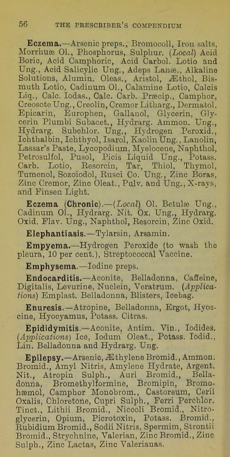 Eczema.—Arsenic preps., Bromocoll, Iron salts, Morrliu® 01., Phosphorus, Sulphur. (Local) Acid Boric, Acid Camphoric, Acid Carbol. Lotio and Ung., Acid Salicylic Uug., Adeps Lande., Alkaline Solutions, Alumin. Oleas., Aristol, iEthol, Bis- muth Lotio, Cadinum 01., Calamine Lotio, Calcis Liq., Calc. Iodas., Calc. Carb. Prsecip., Camphor, Creosote Ung., Creolin, Cremor Litharg., Dermatol, Epicarin, Europken, Gallanol, Glycerin, Gly- cerin Plumbi Subacet., Hydrarg. Ammon. Ung., Hydrarg. Subchlor. Ung., Hydrogen Peroxid., Ichthalbin, Ichthyol, Isarol, Kaolin Ung., Lanolin, Lassar’s Paste, Lycopodium, Myelocene, Naphthol, Petrosulfol, Pusol, Picis Liquid Ung., Potass. Carb. Lotio, Resorcin, Tar, Thiol, Thymol, Tumenol, Sozoiodol, Rusci Co. Ung., Zinc Boras, Zinc Cremor, Zinc 01eat.,Pulv. and Ung., X-rays, and Finsen Light. Eczema (Chronic).—(Local) 01. Betulre Ung., Cadinum 01., Hydrarg. Nit. Ox. Ung., Hydrarg. Oxid. Flav. Ung., Naphthol, Resorcin, Zinc Oxid. Elephantiasis.—Tylarsin, Arsamin. Empyema.—Hydrogen Peroxide (to wash the pleura, 10 per cent.), Streptococcal Vaccine. Emphysema.—Iodine preps. Endocarditis.—Aconite, Belladonna, Caffeine, Digitalis, Lovurine, Nuclein, Veratrum. (Applica- tions) Emplast. Belladonna, Blisters, Icebag. Enuresis.—Atropine, Belladonna, Ergot, Hyos- cine, Hyooyamus, Potass. Citras. Epididymitis.—Aconite, Antim. Vin., Iodides. (Applications) Ice, Iodum Oleat., Potass. Iodid., Lin. Belladonna and Hydrarg. Ung. Epilepsy.—Arsenic, iEthylene Bromid., Ammon. Bromid., Amyl Nitris, Amylene Hydrate, Argent. Nit., Atropin Sulph., Auri Bromid., Bella- donna, Bromethylformine, Bromipin, Bromo- hsemol, Camphor Monobrom., Castoreum, Cerii Oxalis, Chloretone, Cupri Sulph., Ferri Perchlor. Tinet., Lithii Bromid., Niccoli Bromid., Nitro- glycerin, Opium, Picrotoxin, Potass. Bromid., Rubidium Bromid., Sodii Nitris, Spermim, Strontii Bromid., Strychnine, Valerian, Zinc Bromid., Zinc Sulph., Zinc Lactas, Zinc Valerianas.