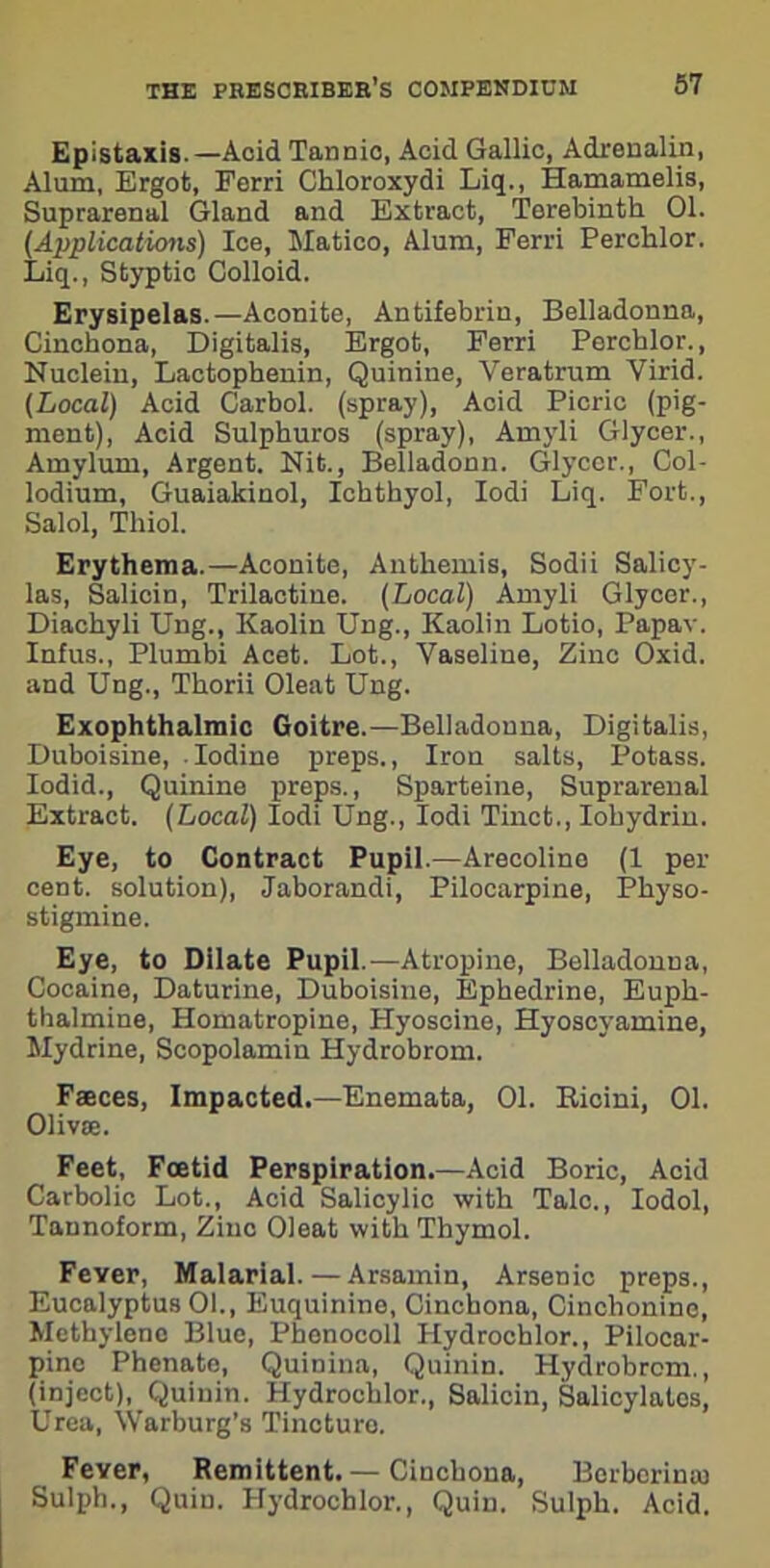 Epistaxis. —Acid Tannio, Acid Gallic, Adrenalin, Alum, Ergot, Ferri Chloroxydi Liq., Hamamelis, Suprarenal Gland and Extract, Terebinth 01. (Applications) Ice, Matico, Alum, Ferri Perchlor. Liq., Styptic Colloid. Erysipelas.—Aconite, Antifebrin, Belladonna, Cinchona, Digitalis, Ergot, Ferri Perchlor., Nuclein, Lactophenin, Quinine, Veratrum Virid. (Local) Acid Carbol. (spray), Acid Picric (pig- ment), Acid Sulphuros (spray), Amyli Glycer., Amylum, Argent. Nit., Belladonn. Glycer., Col- lodium, Guaiakinol, Ickthyol, Iodi Liq. Fort., Said, Thiol. Erythema.—Aconite, Anthemis, Sodii Salicy- las, Salicin, Trilactine. (Local) Amyli Glycer., Diachyli Ung., Kaolin Ung., Kaolin Lotio, Papav. Infus., Plumbi Acet. Lot., Vaseline, Zinc Oxid. and Ung., Thorii Oleat Ung. Exophthalmic Goitre.—Belladonna, Digitalis, Duboisine, Iodine preps., Iron salts, Potass. Iodid., Quinine preps., Sparteine, Suprarenal Extract. (Local) Iodi Ung., Iodi Tinct., Iobydrin. Eye, to Contract Pupil.—Arecoline (1 per- cent. solution), Jaborandi, Pilocarpine, Physo- stigmine. Eye, to Dilate Pupil.—Atropine, Belladonna, Cocaine, Daturine, Duboisine, Ephedrine, Euph- tbalmine, Homatropine, Hyoscine, Hyoscyamine, Mydrine, Scopolamin Hydrobrom. Faeces, Impacted.—Enemata, 01. Ricini, 01. Olivae. Feet, Foetid Perspiration.—Acid Boric, Acid Carbolic Lot., Acid Salicylic with Talc., Iodol, Tannoform, Zinc Oleat with Thymol. Fever, Malarial. — Arsamin, Arsenic preps., Eucalyptus 01., Euquinino, Cinchona, Cinchonine, Methylene Blue, Phenocoll Hydrochlor., Pilocar- pine Phenate, Quinina, Quinin. Hydrobrom., (inject), Quinin. Hydrochlor., Salicin, Salicylates, Urea, Warburg’s Tincture. Fever, Remittent. — Cinchona, Berborina) Sulph., Quin. Hydrochlor., Quin. Sulph. Acid.