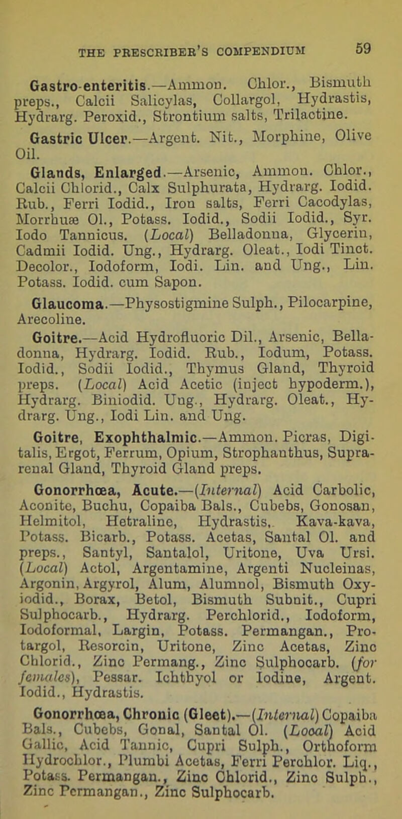 Gastro enteritis.—Ammon. Chlor., Bismuth preps., Calcii Salicylas, Collargol, Hydrastis, Hydrarg. Peroxid., Strontium salts, Trilactine. Gastric Ulcer.—Argent. Nit., Morphine, Olive Oil. Glands, Enlarged.—Arsenic, Ammon. Chlor., Calcii Chlorid., Calx Sulphurata, Hydrarg. Iodid. Bub., Ferri Iodid., Iron salts, Ferri Cacodylas, Morrhuse 01., Potass. Iodid., Sodii Iodid., Syr. Iodo Tannicus. (Local) Belladonua, Glycerin, Cadmii Iodid. Ung., Hydrarg. Oleat., Iodi Tinct. Decolor., Iodoform, Iodi. Lin. and Ung., Lin. Potass. Iodid. cum Sapon. Glaucoma.—Physostigmine Sulph., Pilocarpine, Arecoline. Goitre.—Acid Hydrofluoric Dil., Arsenic, Bella- donna, Hydrarg. Iodid. Rub., Iodum, Potass. Iodid., Sodii Iodid., Thymus Gland, Thyroid preps. (Local) Acid Acetic (inject hypoderm.), Hydrarg. Biniodid. Ung., Hydrarg. Oleat., Hy- drarg. Ung., Iodi Lin. and Ung. Goitre, Exophthalmic.—Ammon. Picras, Digi- talis, Ergot, Ferrum, Opium, Strophanthus, Supra- renal Gland, Thyroid Gland preps. Gonorrhoea, Acute.—(Internal) Acid Carbolic, Aconite, Buchu, Copaiba Bals., Cubebs, Gonosan, Helmitol, Hetraline, Hydrastis, Kava-kava, Potass. Bicarb., Potass. Acetas, Santal 01. and preps., Santyl, Santalol, Uritone, Uva Ursi. (Local) Actol, Argentamine, Argenti Nucleinas, Argonin, Argyrol, Alum, Alumnol, Bismuth Oxy- iodid.. Borax, Betol, Bismuth Subnit., Cupri Sulphocarb., Hydrarg. Perchlorid., Iodoform, Iodoformal, Largin, Potass. Permangan., Pro- targol, Resorcin, Uritone, Zinc Acetas, Zinc Chlorid., Zinc Permang., Zinc Sulphocarb. (for females), Pessar. Ichtbyol or Iodine, Argent. Iodid., Hydrastis. Gonorrhoea, Chronic (Gleet).—(Internal) Copaiba Bals., Cubebs, Gonal, Santal 01. (Looal) Acid Gallic, Acid Tannic, Cupri Sulph., Orthoform Hydrochlor., Plumbi Acetas, Ferri Perchlor. Liq., Potass. Permangan., Zinc Chlorid., Zinc Sulph., Zinc Permangan., Zinc Sulphocarb.