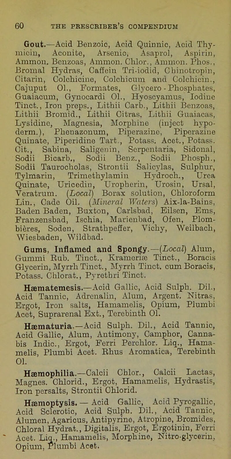 Gout.—Acid Benzoic, Acid Quinnic, Acid Thy- micin, Aconite, Arsenic, Asaprol, Aspirin, Ammon. Beuzoas, Ammon. Clilor., Ammon. Phos., Bromal Hydras, Caffein Tri-iodid, Chinotropin, Citarin, Colchicine, Colckicum and Colchicin., Cajuput 01., Formates, Glycero - Phosphates, Guaiacum, Gynocardi 01., Hyoscyamus, Iodine Tinct., Iron preps., Lithii Carb., Lithii Benzoas, Lithii Bromid., Lithii Oitras. Lithii Guaiacas, Lysidinc, Magnesia, Morphine (inject hypo- derm.), Pkenazonum, Piperazine, Piperazine Quinate, Piperidine Tart., Potass. Acet., Potass. Cit., Sabina, Saligenin, Serpentaria, Sidonal, Sodii Bicarb., Sodii Benz., Sodii Phospk., Sodii Taurockolas, Strontii Salicylas, Sulphur, Tylmarin, Trimethylamin Hydroch., Urea Quinate, Uricedin, Uropherin, Urosin, Ursal, Veratrum. (Local) Borax solution, Chloroform Lin., Cade Oil. (Mineral Waters) Aix-la-Bains, Baden Baden, Buxton, Carlsbad, Eilsen, Ems, Franzensbad, Ischia, Marienbad, Ofen, Plom- bifires, Soden, Strathpefier, Vichy, Weilback, Wiesbaden, Wildbad. Gums, Inflamed and Spongy.— (Local) Alum, Gummi Bub. Tinct., Kramcrne Tinct., Boracis Glycerin, Myrrh Tinct., Myrrh Tinct. cum Boracis, Potass. Chlorat., Pyretbri Tinct. Haematemesis.—Acid Gallic, Acid Sulph. Dil., Acid Tannic, Adrenalin, Alum, Argent. Nitras, Ergot, Iron salts, Hamamelis, Opium, Plumbi Acet, Suprarenal Ext., Terebinth 01. Haematuria — Acid Sulph. Dil., Acid Tannic, Acid Gallic, Alum, Antimony, Camphor, Canna- bis Indie., Ergot, Ferri Perchlor. Liq., Hama- melis, Plumbi Acet. Rhus Aromatica, Terebinth 01. Haemophilia.—Calcii Chlor., Calcii Lactas, Magnes. Chlorid., Ergot, Hamamelis, Hydrastis, Iron persalts, Strontii Chlorid. Haemoptysis. — Acid Gallic, Acid Pyrogallic, Acid Sclerotic, Acid Sulph. Dil., Acid Tannic, Alumen, Agaricus, Antipyrine, Atropine, Bromides, Chloral Hydrat., Digitalis, Ergot, Ergotinin, Ferri Acet. Liq., Hamamelis, Morphine, Nitro-glycerin. Opium, Plumbi Acet.