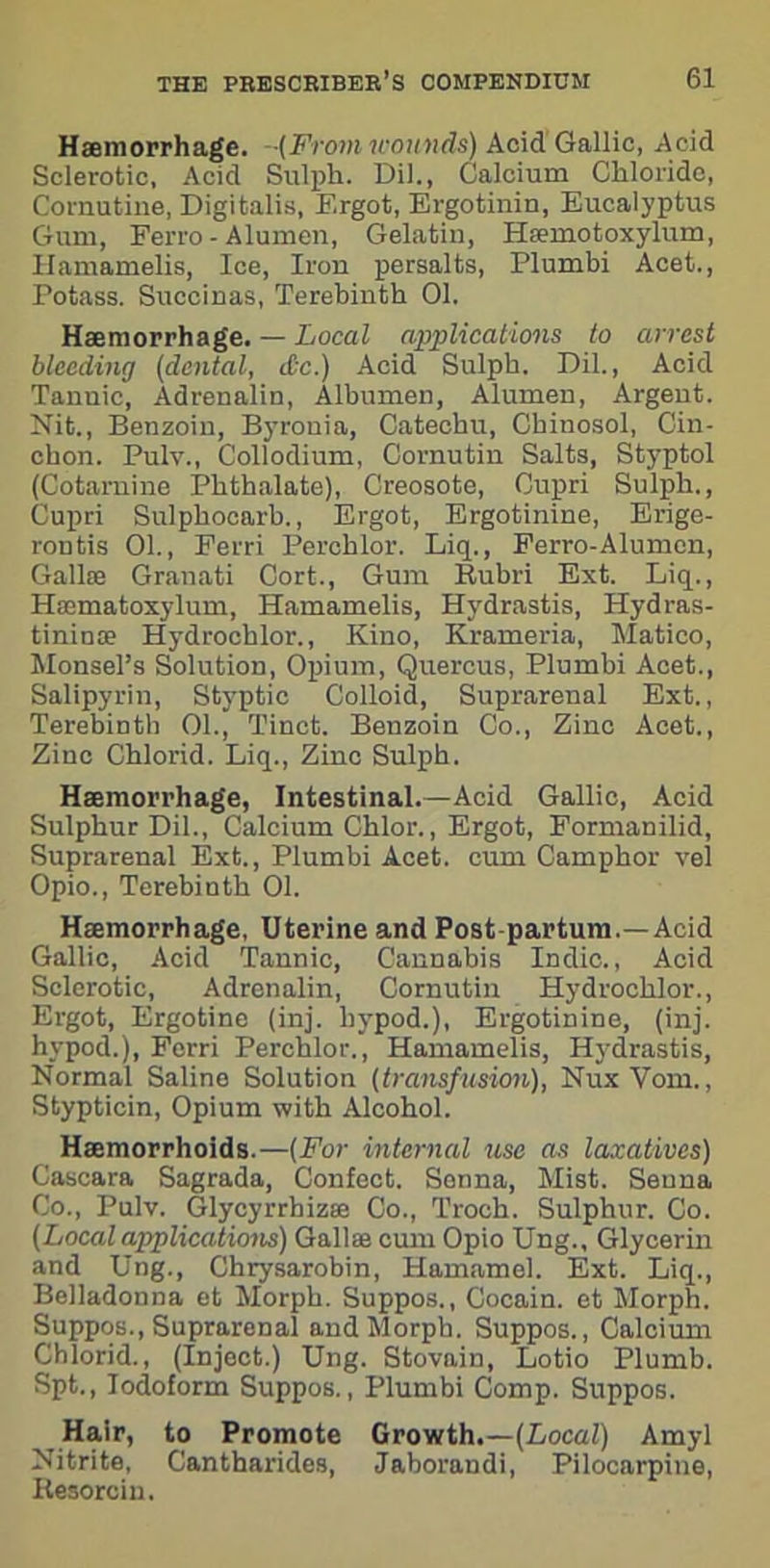 Haemorrhage. -(From wounds) AcidGallic, Acid Sclerotic, Acid Sulph. Dil., Calcium Chloride, Cornutine, Digitalis, Ergot, Ergotinin, Eucalyptus Gum, Ferro - Alumen, Gelatin, Hfemotoxylum, Hamamelis, Ice, Iron persalts, Plumbi Acet., Potass. Succinas, Terebinth 01. Haemorrhage. — Local applications to arrest bleeding (dental, &c.) Acid Sulph. Dil., Acid Tauuic, Adrenalin, AlbumeD, Alumen, Argent. Nit., Benzoin, Byronia, Catechu, Chinosol, Cin- ehon. Pulv., Collodium, Cornutiu Salts, Styptol (Cotarnine Phthalate), Creosote, Cupri Sulph., Cupri Sulphocarh., Ergot, Ergotinine, Erige- rontis 01., Ferri Perchlor. Liq., Ferro-Alumcn, Galke Granati Cort., Gum Rubri Ext. Liq., Hsematoxylum, Hamamelis, Hydrastis, Hydras- tininse Hydrochlor., Kino, Krameria, Matico, Monsel’s Solution, Opium, Quercus, Plumbi Acet., Salipyrin, Styptic Colloid, Suprarenal Ext., Terebinth 01., Tinct. Benzoin Co., Zinc Acet., Zinc Chlorid. Liq., Zinc Sulph. Haemorrhage, Intestinal.—Acid Gallic, Acid Sulphur Dil., Calcium Chlor., Ergot, Formanilid, Suprarenal Ext., Plumbi Acet. cum Camphor vel Opio., Terebinth 01. Haemorrhage, Uterine and Post partum.—Acid Gallic, Acid Tannic, Cannabis Indie., Acid Sclerotic, Adrenalin, Cornutin Hydrochlor., Ergot, Ergotine (inj. hypod.), Ergotinine, (inj. hypod.), Ferri Perchlor., Hamamelis, Hydrastis, Normal Saline Solution (transfusion), NuxYom., Stypticin, Opium with Alcohol. Haemorrhoids.—(For internal use as laxatives) Cascara Sagrada, Confect. Senna, Mist. Senna Co., Pulv. Glycyrrbizse Co., Troch. Sulphur. Co. (Local applications) Gallae cum Opio Ung., Glycerin and Ung., Chrysarobin, Hamamel. Ext. Liq., Belladonna et Morph. Suppos., Gocain. et Morph. Suppos., Suprarenal and Morph. Suppos., Calcium Chlorid., (Inject.) Ung. Stovain, Lotio Plumb. Spt., Iodoform Suppos., Plumbi Comp. Suppos. Hair, to Promote Growth.—(Local) Amyl Nitrite, Cantharides, Jaborandi, Pilocarpine, Kesorcin.