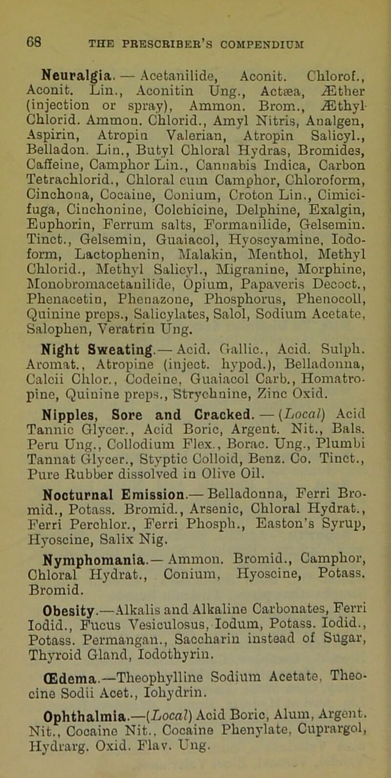 Neuralgia. — Acetanilide, Aconit. Clilorof., Aconit. Lin., Aconitin Ung., Actsea, either (injection or spray), Amnion. Brom., iEthyl- Chlorid. Ammon. Chlorid., Amyl Nitris, Analgen, Aspirin, Atropin Valerian, Atropin Salicyl., Belladon. Lin., Butyl Chloral Hydras, Bromides, Caffeine, Camphor Lin., Cannabis Indica, Carbon Tetrachlorid., Chloral cum Camphor, Chloroform, Cinchona, Cocaiue, Conium, Croton Lin., Cimici- fuga, Cinchonine, Colchicine, Delphine, Exalgin, Euphorin, Ferrum salts, Formanilide, Gelsemin. Tinct., Gelsemin, Guaiacol, Hyoscyamine, Iodo- form, Lactophenin, Malakin, Menthol, Methyl Chlorid., Methyl Salicyl., Migranine, Morphine, Monobroniacetauilide, Opium, Papaveris Decoct., Phenacetin, Plienazone, Phosphorus, Phenocoll, Quinine preps., Salicylates, Salol, Sodium Acetate, Salophen, Veratrin Ung. Night Sweating.— Acid. Gallic., Acid. Sulpli. Aromat., Atropine (inject, hypod.), Belladonna, Calcii Clilor., Codeine, Guaiacol Carb., Homatro- pine, Quinine preps., Strychnine, Zinc Oxid. Nipples, Sore and Cracked.—(Local) Acid Tannic Glycer., Acid Boric, Argent. Nit., Bals. Peru Ung., Collodium Flex., Borac. Ung., Plumbi Tannat Glycer., Styptic Colloid, Benz. Co. Tinct., Pure Rubber dissolved in Olive Oil. Nocturnal Emission.— Belladonna, Ferri Bro- mid., Potass. Bromid., Arsenic, Chloral Hydrat., Ferri Perchlor., Ferri Phosph., Easton’s Syrup, Hyoscine, Salix Nig. Nymphomania.— Ammon. Bromid., Camphor, Chloral Hydrat., Conium, Hyoscine, Potass. Bromid. Obesity.—Alkalis and Alkaline Carbonates, Ferri Iodid., Fucus Vesiculosus, Iodum, Potass. Iodid., Potass. Permangan., Saccharin instead of Sugar, Thyroid Gland, Iodothyrin. CEdema.—Theophylline Sodium Acetate, Theo- cine Sodii Acet., Ioliydrin. Ophthalmia.—(Local) Acid Boric, Alum, Argent. Nit., Cocaine Nit., Cocaine Phenylate, Cuprargol, Hydrarg. Oxid. Flav. Ung.