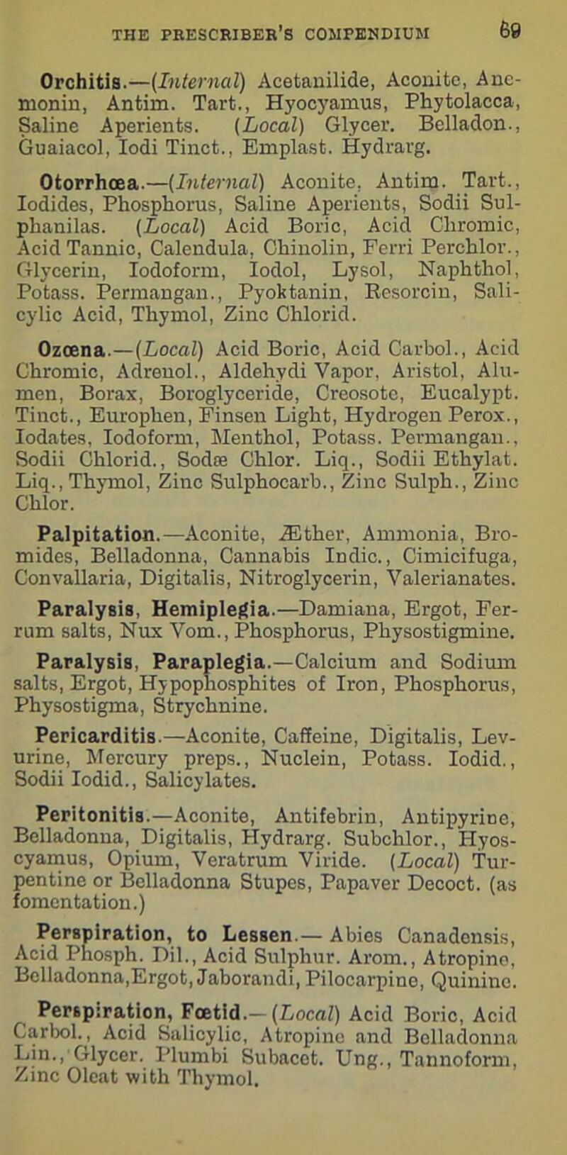 Orchitis.—(Internal) Acetanilide, Aconite, Anc- monin, Antim. Tart., Hyocyamus, Phytolacca, Saline Aperients. (Local) Glycer. Belladon., 6uaiacol, Iodi Tinct., Emplast. Hydrarg. Otorrhcea.—(Internal) Aconite, Antirn. Tart., Iodides, Phosphorus, Saline Aperients, Sodii Sul- phanilas. (Local) Acid Boric, Acid Chromic, Acid Tannic, Calendula, Chinolin, Ferri Perchlor., Glycerin, Iodoform, Iodol, Lysol, Naphthol, Potass. Permangan., Pyoktanin, Resorcin, Sali- cylic Acid, Thymol, Zinc Chlorid. Ozcena.—(Local) Acid Boric, Acid Carbol., Acid Chromic, Adrenol., Aldehydi Vapor, Aristol, Alu- men, Borax, Boroglyceride, Creosote, Eucalypt. Tinct., Europhen, Finsen Light, Hydrogen Perox., Iodates, Iodoform, Menthol, Potass. Permangan., Sodii Chlorid., Sodre Chlor. Liq., Sodii Ethylat. Liq., Thymol, Zinc Sulphocarb., Zinc Sulph., Zinc Chlor. Palpitation.—Aconite, iEther, Ammonia, Bro- mides, Belladonna, Cannabis Indie., Cimicifuga, Convallaria, Digitalis, Nitroglycerin, Valerianates. Paralysis, Hemiplegia.—Damiana, Ergot, Fer- rum salts, Nux Vom., Phosphorus, Physostigmine. Paralysis, Paraplegia.—Calcium and Sodium salts, Ergot, Hypophosphites of Iron, Phosphorus, Physostigma, Strychnine. Pericarditis.—Aconite, Caffeine, Digitalis, Lev- urine, Mercury preps., Nuclein, Potass. Iodid., Sodii Iodid., Salicylates. Peritonitis.—Aconite, Antifebrin, Antipyrine, Belladonna, Digitalis, Hydrarg. Subchlor., Hyos- cyamus, Opium, Veratrum Viride. (Local) Tur- pentine or Belladonna Stupes, Papaver Dccoct. (as fomentation.) Perspiration, to Lessen.— Abies Canadensis, Acid Phosph. Dil., Acid Sulphur. Arom., Atropine, Belladonna,Ergot, Jaborandi, Pilocarpine, Quinine. Perspiration, Foetid.-(Local) Acid Boric, Acid Carbol., Acid Salicylic, Atropine and Belladonna Lin., Glycer. Plumbi Subacet. Ung., Tannoform, Zinc Oleat with Thymol.
