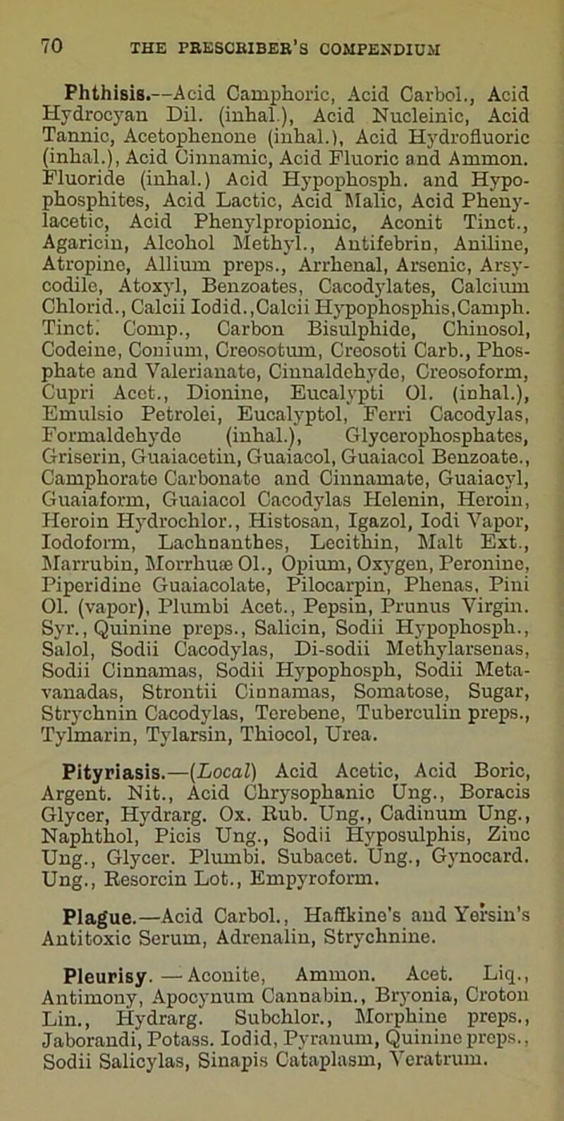 Phthisis.—Acid Camphoric, Acid Carbol., Acid Hydrocyan Dil. (inhal), Acid Nucleinic, Acid Tannic, Acetophenone (inhal.). Acid Hydrofluoric (inhal.), Acid Cinnamic, Acid Fluoric and Ammon. Fluoride (inhal.) Acid Hypophosph. and Hypo- phosphites, Acid Lactic, Acid Malic, Acid Pheny- lacetic, Acid Phenylpropionic, Aconit Tinct., Agaricin, Alcohol Methyl., Antifebrin, Aniline, Atropine, Allium preps., Arrhenal, Arsenic, Arsy- codile, Atoxyl, Benzoates, Cacodylates, Calcium Chlorid., Calcii Iodid.,Calcii Hypophosphis.Camph. Tinct. Comp., Carbon Bisulphide, Chinosol, Codeine, Conium, Creosotum, Creosoti Carb., Phos- phate and Valeriauato, Cinualdehydo, Creosoform, Cupri Acet., Dionine, Eucalypti 01. (inhal.), Emulsio Petrolei, Eucalyptol, Ferri Cacodylas, Formaldehydo (inhal.), Glycerophosphates, Griserin, Guaiacetin, Guaiacol, Guaiacol Benzoate., Camphorate Carbonato and Cinnamate, Guaiacyl, Guaiaform, Guaiacol Cacodylas Holenin, Horoin, Horoiu Hydrochlor., Histosan, Igazol, Iodi Vapor, Iodoform, Lachnauthes, Lecithin, Malt Ext., Marrubin, Morrhuae 01., Opium, Oxygen, Peroninc, Piperidine Guaiacolate, Pilocarpin, Plienas, Pini 01. (vapor), Plumbi Acet., Pepsin, Prunus Virgin. Syr., Quinine preps., Salicin, Sodii Hypophosph., Salol, Sodii Cacodylas, Di-sodii Methylarsenas, Sodii Cinnamas, Sodii Hypophosph, Sodii Meta- vanadas, Strontii Cinnamas, Somatose, Sugar, Strychnin Cacodylas, Tcrebene, Tuberculin preps., Tylmarin, Tylarsin, Thiocol, Urea. Pityriasis.—[Local) Acid Acetic, Acid Boric, Argent. Nit., Acid Chrysophanic Ung., Boracis Glycer, Hydrarg. Ox. Rub. Ung., Cadinum Ung., Naphthol, Picis Ung., Sodii Hyposulphis, Ziuc Ung., Glycer. Plumbi. Subacet. Ung., Gynocard. Ung., Resorcin Lot., Empyroform. Plague.—Acid Carbol., Haffkine’s and Yersin's Antitoxic Serum, Adrenalin, Strychnine. Pleurisy. — Aconite, Ammon. Acet. Liq., Antimony, Apocynum Cannabin., Bryonia, Croton Lin., Hydrarg. Subchlor., Morphine preps., Jaborandi, Potass. Iodid, Pyranum, Quinine props., Sodii Salicylas, Sinapis Cataplasm, Veratrum.