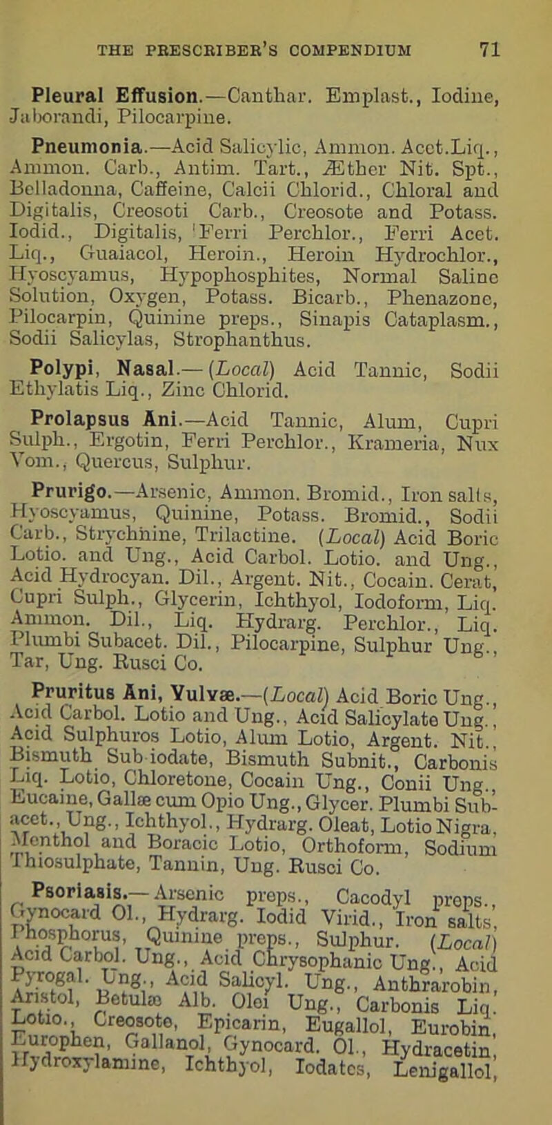 Pleural Effusion.—Canthar. Emplast., Iodine, •Jaborandi, Pilocarpine. Pneumonia.—Acid Salicylic, Ammon. Acet.Liq., Ammon. Garb., Antim. Tart., iEther Nit. Spt., Belladonna, Caffeine, Calcii Chlorid., Chloral and Digitalis, Creosoti Garb., Creosote and Potass. Iodid., Digitalis, 'Ferri Perchlor., Ferri Acet. Liq., Guaiacol, Heroin., Heroin Iiydrochlor., Hyoscyamus, Hypophosphites, Normal Saline Solution, Oxygen, Potass. Bicarb., Phenazone, Pilocarpin, Quinine preps., Sinapis Cataplasm., Sodii Salicylas, Strophanthus. Polypi, Nasal.— (Local) Acid Tannic, Sodii Ethylatis Liq., Zinc Chlorid. Prolapsus Ani.— Acid Tannic, Alum, Cupri Sulph., Ergotin, Ferri Perchlor., Krameria, Nux Vom., Quercus, Sulphur. Prurigo.—Arsenic, Ammon. Bromid., Iron sails, Hyoscyamus, Quinine, Potass. Bromid., Sodii Garb., Strychnine, Trilactine. (Local) Acid Boric Lotio. and Ung., Acid Carbol. Lotio. and Ung., Acid Hydrocyan. Dil., Argent. Nit., Cocain. Cerat’ Cupn Sulph., Glycerin, Ichthyol, Iodoform, Liq. Ammon. Dil., Liq. Hydrarg. Perchlor., Liq. Pliunbi Subacet. Dil., Pilocarpine, Sulphur Ung., Tar, Ung. Busci Co. Pruritus Ani, Yulvae.—(Local) Acid Boric Ung., Acid Carbol. Lotio and Ung., Acid Salicylate Ung., Acid Sulphuros Lotio, Alum Lotio, Argent. Nit., Bismuth Sub iodate, Bismuth Subnit., Carbonis Liq. Lotio, Chloretone, Cocain Ung., Conii Ung. Eucaine, Gall* cum Opio Ung., Glycer. Plum hi Sub- acct., Ung., Ichthyol., Hydrarg. Oleat, LotioNigra, Menthol and Boracic Lotio, Orthoform, Sodium Thiosulphate, Tannin, Ung. Busci Co. Psoriasis.—Arsenic preps., Cacodyl preps., Gynocard 01., Hydrarg. Iodid Virid., Iron salts, F hosphorus, Quinine preps., Sulphur. (Local) Acid Carbol. Ung., Acid Chrysophanic Ung., Acid Ij’rogal. Ung., Acid Salicyl. Ung., Anthrarobin, Aristol, Betuke Alb. Oloi Ung., Carbonis Liq. Cre°S0,t10’ Epicarin, Eugallol, Eurobin, Lurophen, Gallanol, Gynocard. 01., Hydracetin Hydroxylamine, Ichthyol, Iodatcs, Lenigallol
