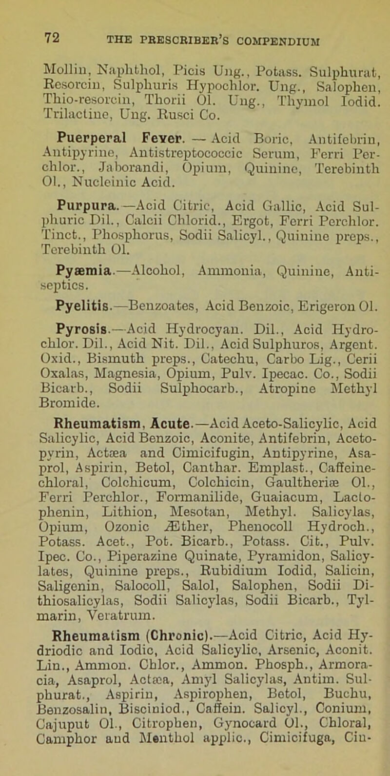 Mollin, Naphthol, Picis Ung., Potass. Sulphurat, Resorcin, Sulplmris Hypoclilor. Ung., Salophen, Thio-resorcin, Thorii 01. Ung., Thymol Iodid. Trilactine, Ung. Rusci Co. Puerperal Feyer. — Acid Boric, Antifebrin, Antipyrine, Antistreptococcic Serum, Ferri Per- chlor., Jaborandi, Opium, Quinine, Terebinth 01., Nucleinic Acid. Purpura.—Acid Citric, Acid Gallic, Acid Sul- phuric Dil., Calcii Clilorid., Ergot, Ferri Perchlor. Tinct., Phosphorus, Sodii Salicyl., Quinine preps., Terebinth 01. Pyaemia.—Alcohol, Ammonia, Quinine, Anti- septics. Pyelitis.—Benzoates, Acid Benzoic, Erigeron 01. Pyrosis.—Acid Hydrocyan. Dil., Acid Hydro- chlor. Dil., Acid Nit. Dil., Acid Sulphuros, Argent. Oxid., Bismuth preps., Catechu, Carbo Dig., Cerii Oxalas, Magnesia, Opium, Pulv. Ipecac. Co., Sodii Bicarb., Sodii Sulphocarb., Atropine Methyl Bromide. Rheumatism. Acute.—Acid Aceto-Salicylic, Acid Salicylic, Acid Benzoic, Aconite, Antifebrin, Aceto- pyrin, Actaea and Cimicifugin, Antipyrine, Asa- prol, Aspirin, Betol, Canthar. Emplast., Caffeine- chloral, Colchicum, Colchicin, Gaulthcrue 01., Ferri Perchlor., Formanilide, Guaiacum, Lacto- phenin, Lithion, Mesotan, Methyl. Salicylas, Opium, Ozonic ./Ether, Phenocoll Hydroch., Potass. Acet., Pot. Bicarb., Potass. Cit., Pulv. Ipec. Co., Piperazine Quinate, Pyramidon, Salicy- lates, Quinine preps., Rubidium Iodid, Salicin, Saligenin, Salocoll, Salol, Salophen, Sodii Di- thiosalicylas, Sodii Salicylas, Sodii Bicarb., Tyl- marin, Veratrum. Rheumatism (Chronic).—Acid Citric, Acid Hy- driodic and Iodic, Acid Salicylic, Arsenic, Aconit. Lin., Ammon. Chlor., Ammon. Phosph., Armora- cia, Asaprol, Aetata, Amyl Salicylas, Antim. Sul- phurat., Aspirin, Aspirophen, Betol, Buchu, Benzosalin, Bisciniod., Caffein. Salicyl., Conium, Cajuput 01., Citropben, Gynocard 01., Chloral, Camphor and Menthol applic., Cimicifuga, Cin-