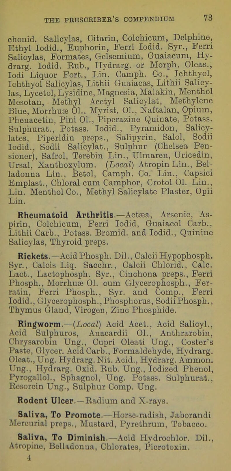 chonid. Salicylas, Citarin, Colchicum, Delphine, Ethyl Iodid., EupkoriD, Ferri Iodid. Syr., Ferri Salicylas, Formates, Gelsemium, Guaiacum, Hy- drarg. Iodid. Rub., Hydrarg. or Morph. Oleas., Iodi Liquor Fort., Lin. Camph. Co., Ichthyol, Ichthyol Salicylas, Lithii Guaiacas, Lithii Salicy- las, Lycetol, Lysidine, Magnesia, Malakin, Menthol Mesotan, Methyl Acetyl Salicylat, Methylene Blue, Morrhufje 01.. Myrist. 01., Naftalan, Opium, Phenacetin, Pini 01., Piperazine Quinate, Potass. Sulphurat., Potass. Iodid., Pyramidon, Salicy- lates, Piperidin preps., Salipyrin, Salol, Sodii Iodid., Sodii Salicylat., Sulphur (Chelsea Pen- sioner), Safrol, Terebin Lin., Ulmaren, Uricedin, Ursal, Xanthoxylum. (Local) Atropin Lin., Bel- ladonna Lin., Betol, Camph. Co.' Lin., Capsici Emplast., Chloral cum Camphor, Crotol 01. Lin., Lin. Menthol Co., Methyl Salicylate Plaster, Opii Lin. Rheumatoid Arthritis.—Actaea, Arsenic, As- pirin, Colchicum, Ferri Iodid, Guaiacol Carb., Lithii Carb., Potass. Bromid. and Iodid., Quinine Salicylas, Thyroid preps. Rickets.—Acid Phosph. Dil., Calcii Hypophosph. Syr., Calcis Liq. Sacchr., Calcii Chlorid., Calc. Laet., Lactophosph. Syr., Cinchona preps., Ferri Phosph., Morrhuae 01. cum Glycerophosph., Fer- ratin, Ferri Phosph., Syr. and Comp., Ferri Iodid., Glycerophosph.,Phosphorus, SodiiPhospb., Thymus Gland, Virogen, Zinc Phosphide. Ringworm.—(Local) Acid Acet., Acid Salicyl., Acid Sulphuros, Anacardii 01., Anthrarobin, Chrysarobin Ung., Cupri Oleati Ung., Coster’s Paste, Glycer. Acid Carb., Formaldehyde, Hydrarg. Oleat., Ung. Hydrarg. Nit. Acid., Hydrarg. Ammon. Ung., Hydrarg. Oxid. Rub. Ung., Iodized Phenol, Pyrogallol., Sphagnol, Ung. Potass. Sulphurat., Resorcin Ung., Sulphur Comp. Ung. Rodent Ulcer.—Radium and X-rays. Saliva, To Promote.—Horse-radish, Jaborandi Mercurial preps., Mustard, Pyrethrum, Tobacco. Saliva, To Diminish.—Acid Hydroeblor. Dil., Atropine, Belladonna, Chlorates, Picrotoxin. 4
