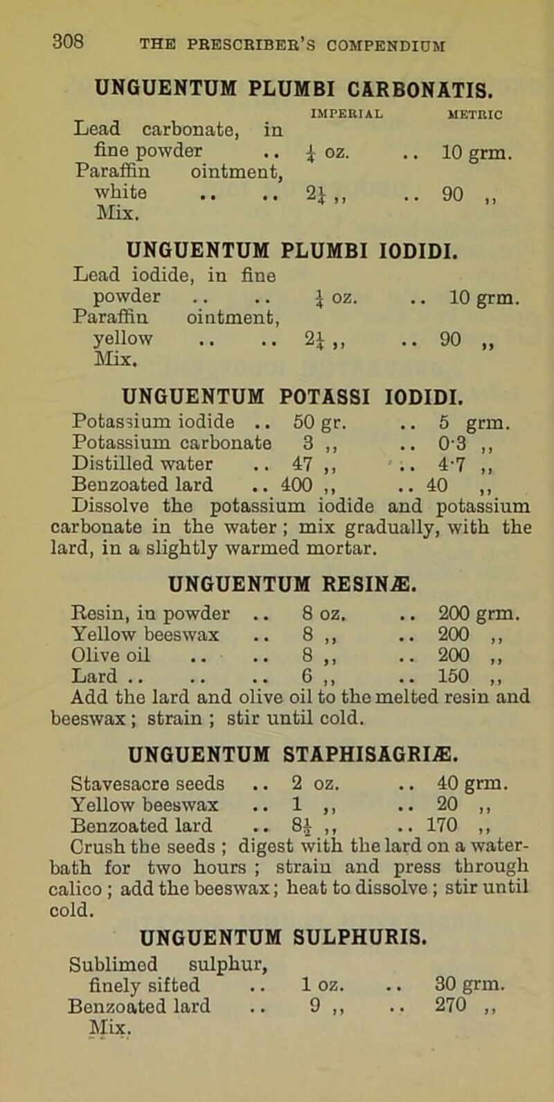 UNGUENTUM PLUMBI CARBONATIS. IMPERIAL METRIC Lead carbonate, in fine powder \ oz. .. 10 grm. Paraffin ointment, white .. .. 2\ ,, .. 90 ,, Mix. UNGUENTUM PLUMBI IODIDI. Lead iodide, in fine powder .. .. i oz. .. 10 grm. Paraffin ointment, yellow .. .. 21 ,, .. 90 ,, Mix. UNGUENTUM POTASSI IODIDI. 5 grm. 03 „ 4’7 „ 40 „ Potassium iodide .. 50 gr. Potassium carbonate 3 ,, Distilled water .. 47 ,, Ben zoated lard .. 400 ,, Dissolve the potassium iodide and potassium carbonate in the water; mix gradually, with the lard, in a slightly warmed mortar. UNGUENTUM RESIN.®. Resin, in powder .. 8 oz. .. 200 grm. Yellow beeswax .. 8 ,, .. 200 ,, Olive oil .. .. 8 ,, .. 200 ,, Lard .. .. .. 6 ,, .. 150 ,, Add the lard and olive oil to the melted resin and beeswax; strain ; stir until cold. UNGUENTUM STAPHISAGRI®. Stavesacre seeds .. 2 oz. .. 40 grm. Yellow beeswax .. 1 ,, .. 20 ,, Benzoated lard .. 8£ ,, .. 170 ,, Crush the seeds ; digest with the lard on a water- bath for two hours ; strain and press through calico ; add the beeswax; heat to dissolve; stir until cold. UNGUENTUM SULPHURIS. Sublimed sulphur, finely sifted .. 1 oz. .. 30 grm. Benzoated lard .. 9 ,, .. 270 ,,