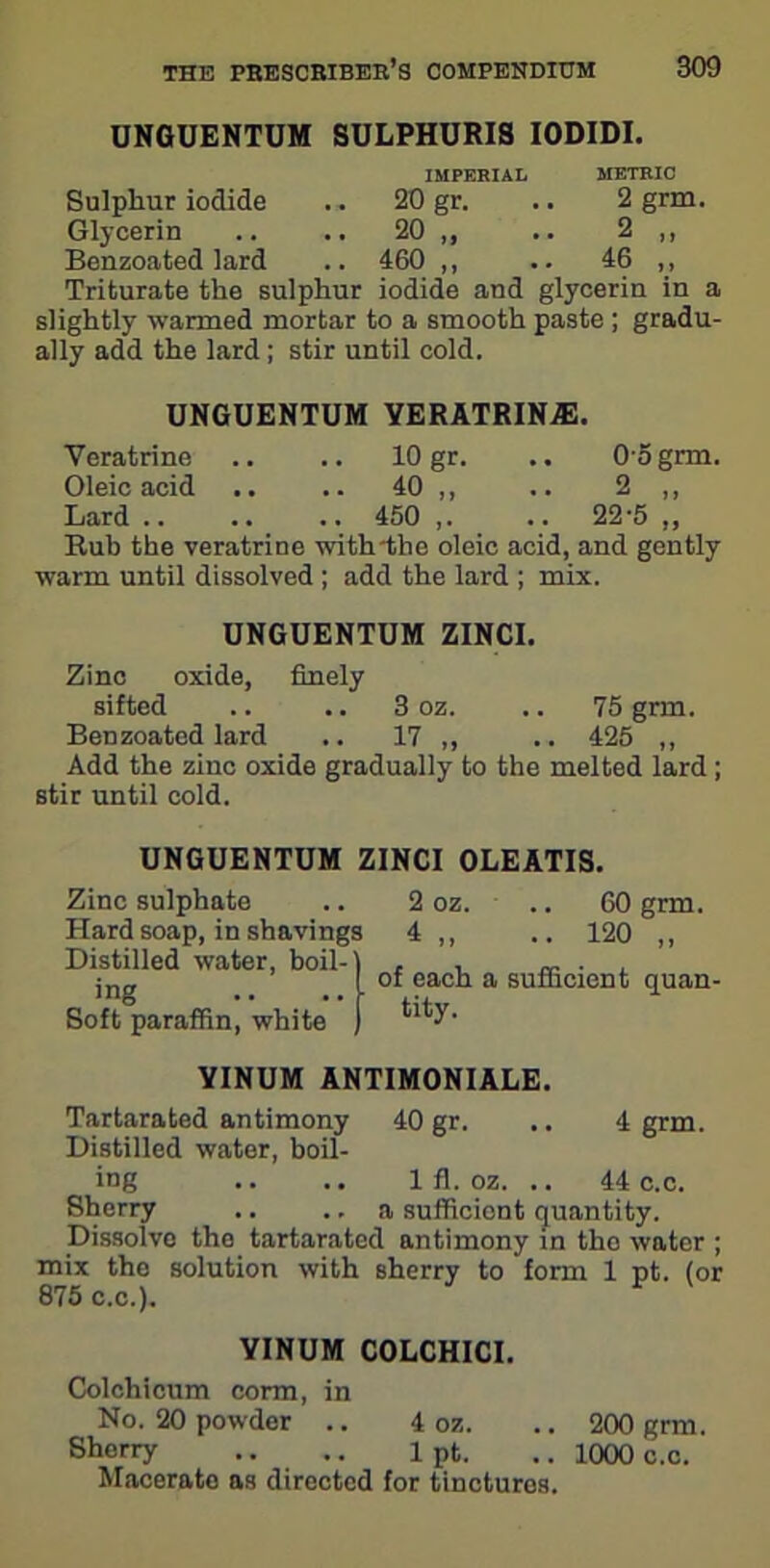 UNGUENTUM SULPHURIS IODIDI. IMPERIAL METRIC Sulphur iodide .. 20 gr. .. 2 grm. Glycerin .. .. 20 ,, .. 2 ,, Benzoated lard .. 460 ,, .. 46 ,, Triturate the sulphur iodide and glycerin in a slightly wanned mortar to a smooth paste ; gradu- ally add the lard; stir until cold. UNGUENTUM YERATRIN.E. Veratrine .. .. 10 gr. .. 0 5 grm. Oleic acid .. .. 40 ,, .. 2 ,, Lard 450 ,. .. 22'5 „ Rub the veratrine with the oleic acid, and gently warm until dissolved ; add the lard ; mix. UNGUENTUM ZINCI. Zinc oxide, finely sifted .. .. 3 oz. .. 75 grm. Benzoated lard .. 17 ,, .. 425 ,, Add the zinc oxide gradually to the melted lard; stir until cold. UNGUENTUM ZINCI 0LEATIS. Zinc sulphate .. 2 oz. .. 60 grm. Hard soap, in shavings 4 ,, .. 120 ,, Distilled water, boil-1 , , . jng of each a sufficient quan- Soft paraffin, white *'**J1,‘ YINUM ANTIM0NIALE. Tartarated antimony 40 gr. .. 4 grm. Distilled water, boil- ing .. .. 1 fl. oz. .. 44 c.c. Sherry .. .. a sufficient quantity. Dissolvo the tartarated antimony in tho water ; mix the solution with sherry to form 1 pt. (or 875 c.c.). YINUM COLCHICI. Colchicum corm, in No. 20 powder .. 4 oz. .. 200 grm. Sherry .. .. 1 pt. .. 1000 c.c. Macerate as directed for tinctures.