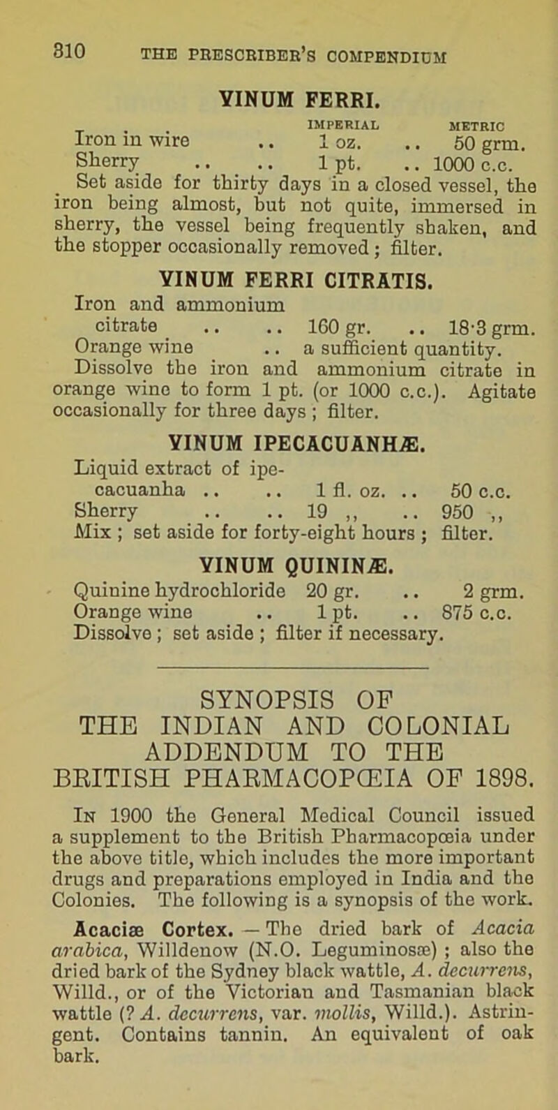 YINUM FERRI. IMPERIAL METRIC Iron in wire .. 1 oz. .. 50 grm. Sherry .. . .. 1 pt. .. 1000 c.e. Set aside for thirty days in a closed vessel, the iron being almost, but not quite, immersed in sherry, the vessel being frequently shaken, and the stopper occasionally removed; filter. YINUM FERRI CITRATIS. Iron and ammonium citrate .. .. 160 gr. .. 18-3 grm. Orange wine .. a sufficient quantity. Dissolve the iron and ammonium citrate in orange wine to form 1 pt. (or 1000 c.c.). Agitate occasionally for three days ; filter. YINUM ipecacuanha:. Liquid extract of ipe- cacuanha .. .. 1 fl. oz. .. Sherry .. .. 19 ,, Mix ; set aside for forty-eight hours ; YINUM QUININAh Quinine hydrochloride 20 gr. .. 2 grm. Orange wine .. lpt. .. 875 c.c. Dissolve ; set aside ; filter if necessary. 50 c.c. 950 ,, filter. SYNOPSIS OP THE INDIAN AND COLONIAL ADDENDUM TO THE BRITISH PHARMACOPOEIA OF 1898. In 1900 the General Medical Council issued a supplement to the British Pharmacopoeia under the above title, which includes the more important drugs and preparations employed in India and the Colonies. The following is a synopsis of the work. Acacise Cortex. — The dried bark of Acacia arabica, Willdenow (N.O. Leguminosre) ; also the dried bark of the Sydney black wattle, A. decurrens, Willd., or of the Victorian and Tasmanian black wattle (? A. decurrens, var. mollis, Willd.). Astrin- gent. Contains tannin. An equivalent of oak bark.
