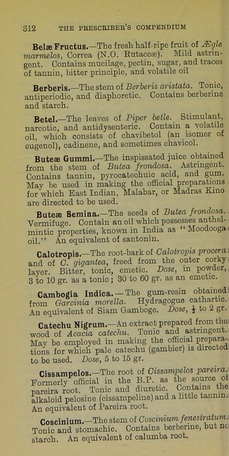 Belie Fructus.—The fresh half-ripe fruit of JEgle viarmelos, Correa (N.O. Rutace®). Mild astrin- gent. Contains mucilage, pectin, sugar, and traces of tannin, bitter principle, and volatile oil Berberis.—The stem of Berbcris aristata. Tonic, antiperiodic, and diaphoretic. Contains berberine and starch. Betel.—The leaves of Piper betle. Stimulant, narcotic, and antidysenteric. Contain a volatile oil, which consists of chavibetol (an isomer of cugenol), cadinene, and sometimes chavicol. Bute® Gummi.—The inspissated juice obtained from the stem of Butea frondosa. Astringent. Contains tannin, pyrocatechuic acid, and gum. May be used in making the official preparations for which East Indian, Malabar, or Madras Kino are directed to be used. Bute® Semina.—The seeds of Butea frondosa. Vermifuge. Contain an oil which possesses anthel- mintic properties, known in India as “Moodoogai oil.” An equivalent of santonin. Calotropis.—The root-bark of Calotropis proccra and of C. gigantea, freed from the outer corky layer. Bitter, tonic, emetic. Dose, m powder, 3 to 10 gr. as a tonic; 30 to 60 gr. as an emetic. Cambogia Indica. —The gum-resin obtained from Garcinia morella. Hydragogue cathartic. An equivalent of Siam Gamboge. Dose, i to 1 gr. Catechu Nigrum.—An extract prepared from the, wood of Acacia catechu. Tonic and astringent. May be employed in making the official prepara- tions for which pale catechu (gambler) is directed to be used. Dose, 5 to 15 gr. Cissampelos.—The root of Cissampelos pareira. Formerly official in the B.P. as the source of pareira root. Tonic and diuretic. Contains the alkaloid pelosine (cissampeline) and a little tannin. An equivalent of Pareira root. Coscinium.—Tho stem of Coscinium fenestratum. Tonic and stomachic. Contains berberine, but nc starch. An equivalent of calumba root.