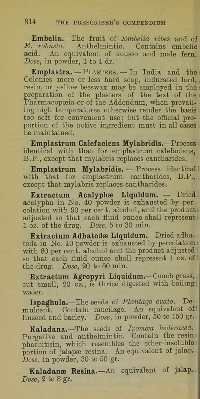 Embelia.—The fruit of Embelia ribes and of E. robusta. Anthelmintic. Contains embelic acid. An equivalent of kousso and male fern. Dose, in powder, 1 to 4 dr. Emplastra.—Plasters. — In India and the Colonies more or less hard soap, indurated lard, resin, or yellow beeswax may be employed in the preparation of the plasters of the text of the Pharmacopoeia or of the Addendum, when prevail- ing high temperatures otherwise render the basis too soft for convenient use; but the official pro- portion of the active ingredient must in all cases be maintained. Emplastrum Calefaciens Mylabridis.—Process identical with that for emplastrum calefaciens, B.P., except that mylabris replaces cantharides. Emplastrum Mylabridis. — Process identical I with that for emplastrum cantharides, B.P., except that mylabris replaces cantharides. Extractum Acalyphse Liquidum. — Dried I acalypha in No. 40 powder is exhausted by per- colation with 90 per cent, alcohol, and the product adjusted so that each fluid ounce shall represent 1 oz. of the drug. Dose, 5 to 30 min. Extractum Adhatodae Liquidum.—Dried adha- toda in No. 40 powder is exhausted by percolation with 60 per cent, alcohol and the product adjusted so that each fluid ounce shall represent 1 oz. of the drug. Dose, 20 to 60 min. Extractum Agropyri Liquidum.—Couch grass, cut small, 20 oz., is thrice digested with boiling i water. Ispaghula.—The seeds of Plantago ovato. De- mulcent. Contain mucilage. An equivalent of linseed and barley. Dose, in powder, 50 to 150 gr. | Kaladana.—The seeds of Ipomcca heeleracca. !| Purgative and anthelmintic. Contain the resin I pharbitisin, which resembles the ether-insoluble ij portion of jalap® resina. An equivalent of jalap. Ij Dose, in powder, 30 to 50 gr. Kaladana Resina.—An equivalent of jalap, j Dose, 2 to 8 gr.