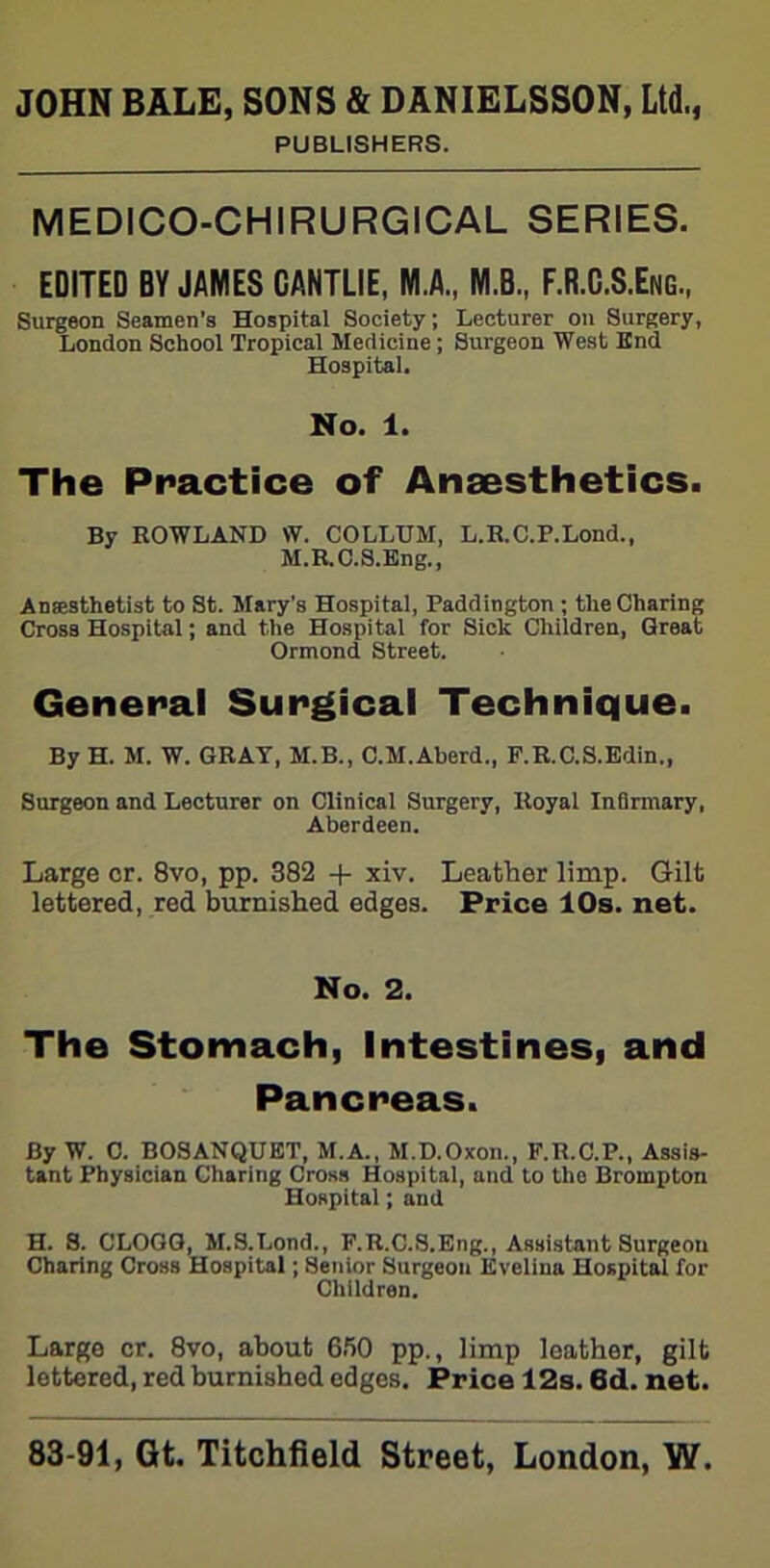 PUBLISHERS. MEDICO-CHIRURGICAL SERIES. EDITED BY JAMES CANTLIE, M.A., M.B., F.R.C.S.Eng, Surgeon Seamen’s Hospital Society; Lecturer on Surgery, London School Tropical Medicine ; Surgeon West End Hospital. No. 1. The Practice of Anaesthetics. By ROWLAND W. COLLUM, L.R.C.P.Lond., M.R.C.S.Eng., Anaesthetist to St. Mary’s Hospital, Paddington ; the Charing Cross Hospital; and the Hospital for Sick Children, Great Ormond Street. General Surgical Technique. By H. M. W. GRAY, M.B., C.M.Aberd., F.R.C.S.Edin., Surgeon and Lecturer on Clinical Surgery, Royal Infirmary, Aberdeen. Large cr. 8vo, pp. 382 + xiv. Leather limp. Gilt lettered, red burnished edges. Price 10s. net. No. 2. The Stomach, Intestines, and Pancreas. By W. C. BOSANQUET, M.A., M.D.Oxon., P.R.C.P., Assis- tant Physician Charing Cross Hospital, and to the Brompton Hospital; and H. S. CLOGG, M.S.Lond., F.R.C.S.Eng., Assistant Surgeon Charing Cross Hospital; Senior Surgeon Evelina Hospital for Children. Large cr. 8vo, about 650 pp., limp leather, gilt lettered, red burnished edges. Price 12s. 6d. net.