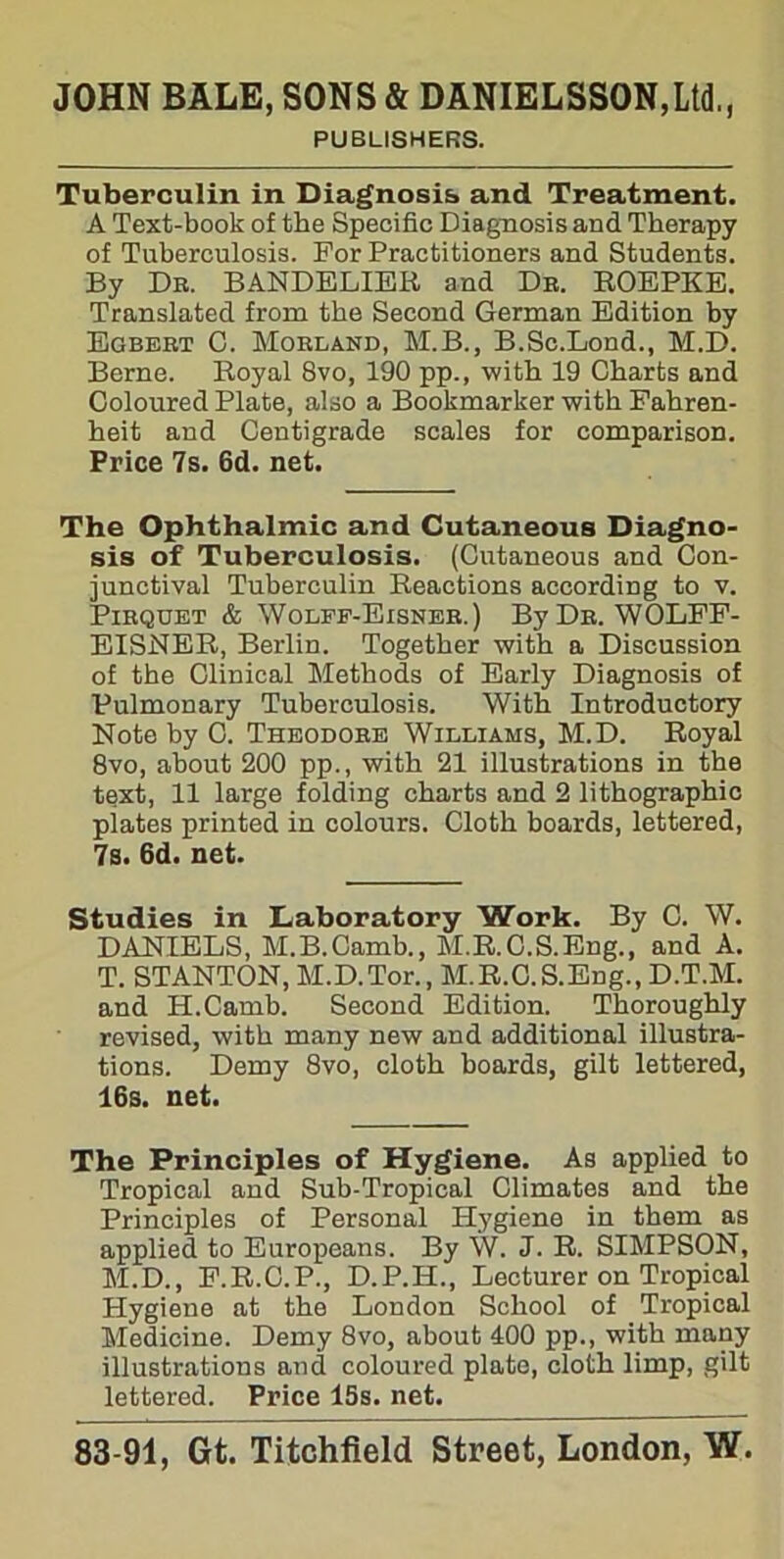 PUBLISHERS. Tuberculin in Diagnosis, and Treatment. A Text-book of the Specific Diagnosis and Therapy of Tuberculosis. For Practitioners and Students. By Dr. BANDELIER and Dr. ROEPKE. Translated from the Second German Edition by Egbert C. Morland, M.B., B.Sc.Lond., M.D. Berne. Royal 8vo, 190 pp., with 19 Charts and Coloured Plate, also a Bookmarker with Fahren- heit and Centigrade scales for comparison. Price 7s. 6d. net. The Ophthalmic and Cutaneous Diagno- sis of Tuberculosis. (Cutaneous and Con- junctival Tuberculin Reactions according to v. Pirquet & Wolff-Eisner.) By Dr. WOLFF- EISNER, Berlin. Together with a Discussion of the Clinical Methods of Early Diagnosis of Pulmonary Tuberculosis. With Introductory Note by 0. Theodore Williams, M.D. Royal 8vo, about 200 pp., with 21 illustrations in the text, 11 large folding charts and 2 lithographic plates printed in colours. Cloth boards, lettered, 7s. 6d. net. Studies in Laboratory Work. By C. W. DANIELS, M.B.Camb., M.R.C.S.Eng., and A. T. STANTON, M.D.Tor., M.R.C.S.Eng., D.T.M. and H.Camb. Second Edition. Thoroughly revised, with many new and additional illustra- tions. Demy 8vo, cloth boards, gilt lettered, 16s. net. The Principles of Hygiene. As applied to Tropical and Sub-Tropical Climates and the Principles of Personal Hygiene in them as applied to Europeans. By W. J. R. SIMPSON, M.D., F.R.C.P., D.P.H., Lecturer on Tropical Hygiene at the London School of Tropical Medicine. Demy 8vo, about 400 pp., with many illustrations and coloured plate, cloth limp, gilt lettered. Price 15s. net.
