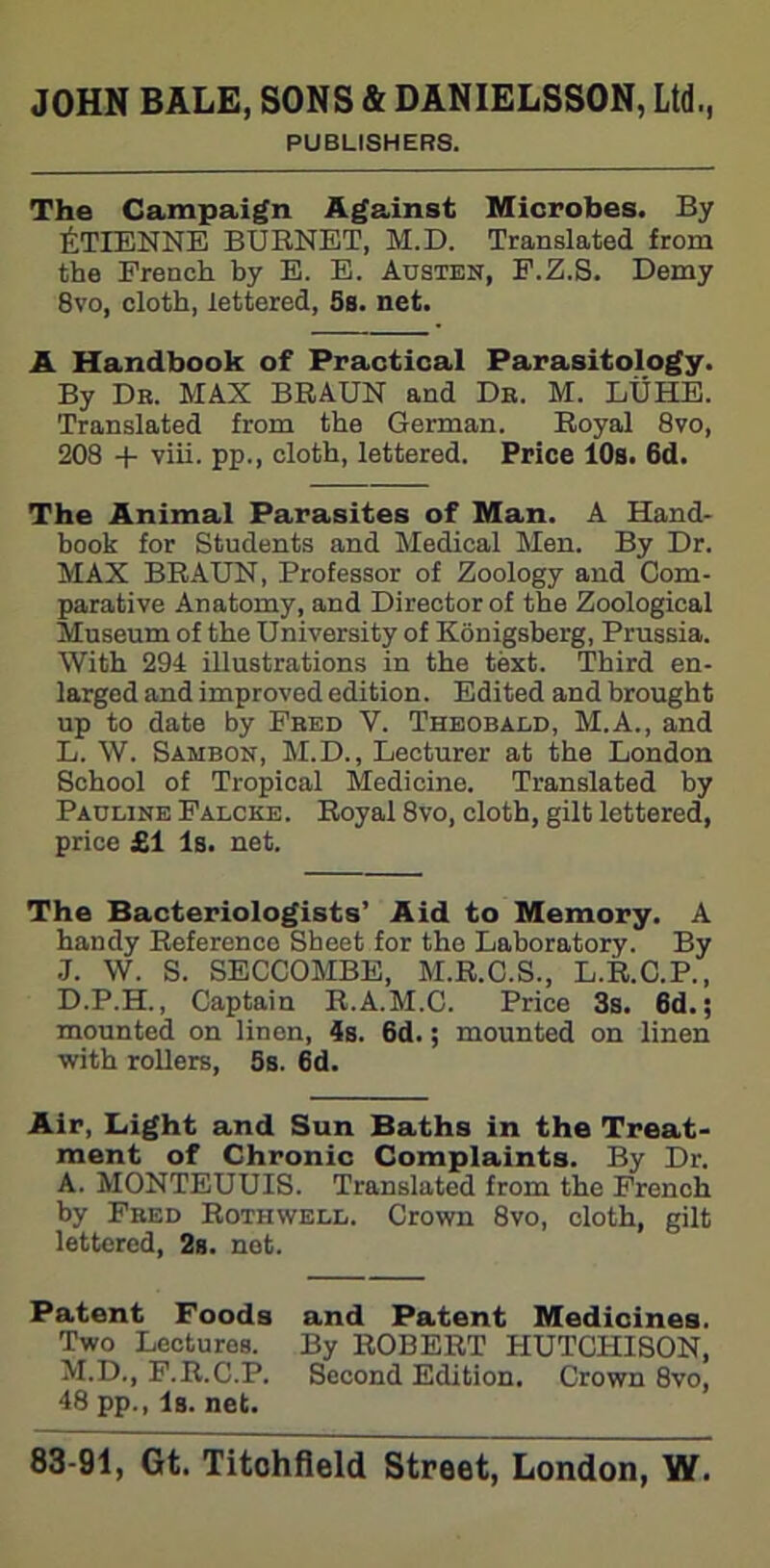 PUBLISHERS. The Campaign Against Microbes. By ETIENNE BURNET, M.D. Translated from the French by E. E. Austen, F.Z.S. Demy 8vo, cloth, lettered, 5s. net. A Handbook of Practical Parasitology. By Dr. MAX BRAUN and Dr. M. LUHE. Translated from the German. Royal 8vo, 208 + viii. pp., cloth, lettered. Price 10s. 6d. The Animal Parasites of Man. A Hand- book for Students and Medical Men. By Dr. MAX BRAUN, Professor of Zoology and Com- parative Anatomy, and Director of the Zoological Museum of the University of Konigsberg, Prussia. With 294 illustrations in the text. Third en- larged and improved edition. Edited and brought up to date by Fred V. Theobald, M.A., and L. W. Sambon, M.D., Lecturer at the London School of Tropical Medicine. Translated by Pauline Falcke . Royal 8vo, cloth, gilt lettered, price £1 Is. net. The Bacteriologists’ Aid to Memory. A handy Reference Sheet for the Laboratory. By J. W. S. SECCOMBE, M.R.C.S., L.R.C.P., D.P.H., Captain R.A.M.C. Price 3s. 6d.; mounted on linen, 4s. 6d.; mounted on linen with rollers, 5s. 6d. Air, Light and Sun Baths in the Treat- ment of Chronic Complaints. By Dr. A. MONTEUUIS. Translated from the French by Fred Rothwell. Crown 8vo, cloth, gilt lettered, 2s. net. Patent Foods and Patent Medicines. Two Lecturos. By ROBERT HUTCHISON, M.D., F.R.C.P. Second Edition. Crown 8vo, 48 pp., Is. net.