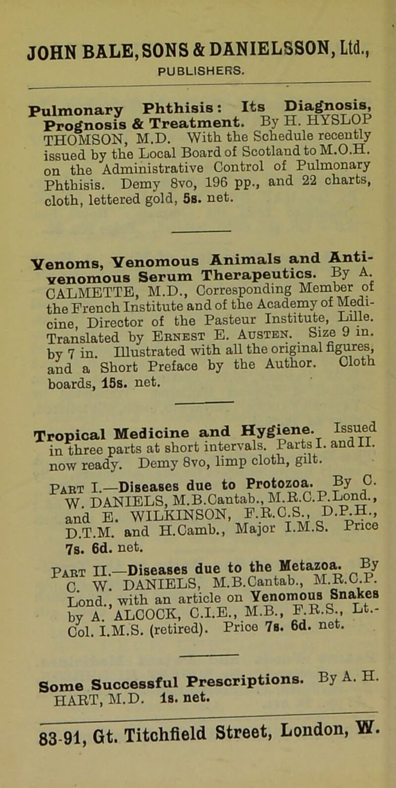 PUBLISHERS. Pulmonary Phthisis: Its Diagnosis Prognosis & Treatment. By H. HYSLOP THOMSON, M.D. With the Schedule recently issued hy the Local Board of Scotland to M.O.H. the Administrative Control of Pulmonary on Phthisis. Demy 8vo, 196 pp., and 22 charts, cloth, lettered gold, 5s. net. Venoms, Venomous Animals and Anti- venomous Serum Therapeutics. By A CALMETTE, M.D., Corresponding Member ol the French Institute and of the Academy of Medi- cine Director of the Pasteur Institute, Lille. Translated by Ernest E. Austen. Size 9 in. by 7 in. Illustrated with all the original figures, and a Short Preface by the Author. Cloth boards, 15s. net. Tropical Medicine and Hygiene. Issued in three parts at short intervals. Parts I. and 11. now ready. Demy 8vo, limp cloth, gilt. Part I.—Diseases due to Protozoa. By C. W DANIELS, M.B.Cantab., M.B.C.P.Lona., and E. WILKINSON, F.R.C S , D.P.H., D.T.M. and H.Camb., Major I.M.S. Price 7s. 6d. net. Part II.—Diseases due to the Metazoa. By C. W. DANIELS, M.B.Cantab., M.B.C.P. Lond with an article on Venomous Sna.kes by A.'ALCOCK, C.I.E., M.B., E’.R.S., Lt.- Col. I.M.S. (retired). Price 7s. 6d. net. Some Successful Prescriptions. By A. H. HART, M.D. Is. net.