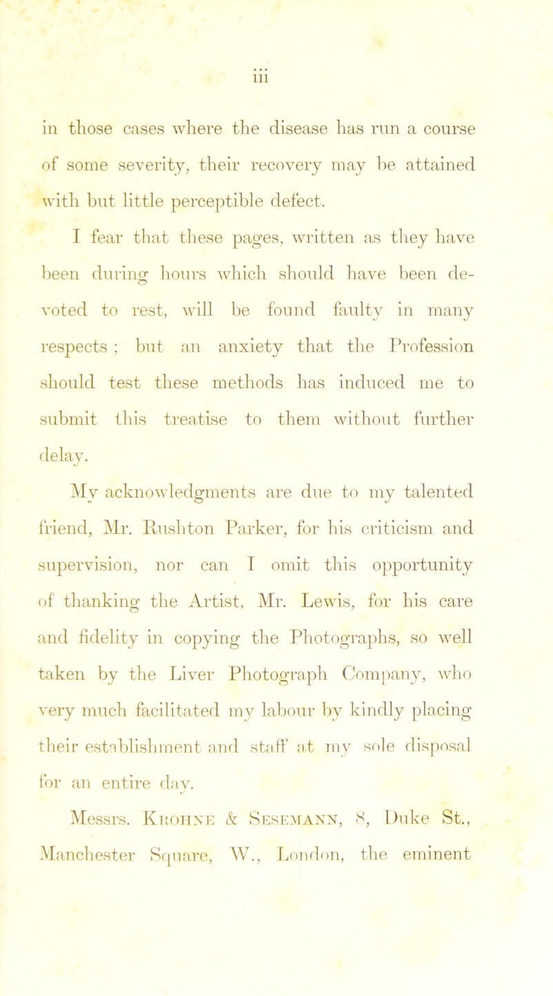 in those cases where the disease has run a course of some severity, their recovery may lie attained with but little perceptible defect. I fear that these pages, written as they have been during hours 'which should have been de- voted to rest, will be found faulty in many respects ; but an anxiety that the Profession should test these methods has induced me to submit this treatise to them without further delay. My acknowledgments are due to my talented friend, Mr. Rushton Parker, for his criticism and supervision, nor can I omit this opportunity of' thanking the Artist, Mr. Lewis, for his care and fidelity in copying the Photographs, so well taken by the Liver Photograph Company, who very much facilitated my labour by kindly placing their establishment and staff at my sole disposal for an entire day. Messrs. Kuohne & Sesemann, 8, Duke St., Manchester Square, W., London, the eminent