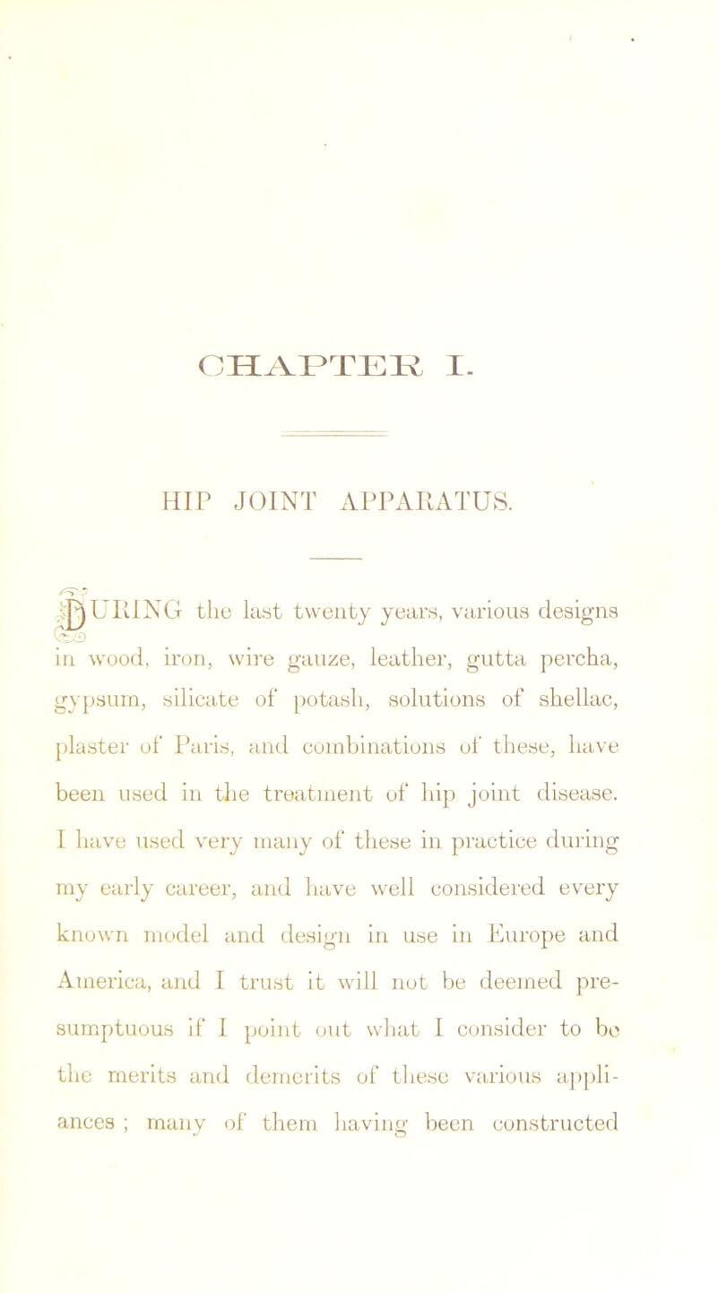 HIP JOINT APPARATUS. INURING the last twenty years, various designs in wood, iron, wire gauze, leather, gutta percha, gypsum, silicate of potash, solutions of shellac, plaster of Paris, and combinations of these, have been used in the treatment of hip joint disease. I have used very many of these in practice during my early career, and have well considered every known model and design in use in Europe and America, and I trust it will not be deemed pre- sumptuous if I point out what I consider to be the merits and demerits of these various appli- ances ; many of them having been constructed