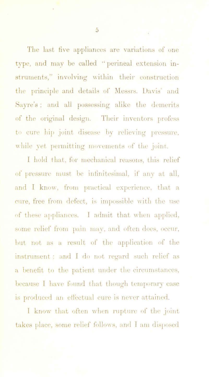 0 The last live appliances are variations of one type, and may be called “ perineal extension in- struments,” involving within their construction the principle and details of Messrs. Davis’ and Sayre's ; and all possessing alike the demerits of the original design. Their inventors profess to cure hip joint disease by relieving pressure, while yet permitting movements of the joint. I hold that, for mechanical reasons, this relief of pressure must be infinitesimal, if any at all, and I know, from practical experience, that a cure, free from defect, is impossible with the use of these appliances. I admit that when applied, some relief from pain may, and often does, occur, but not as a result of the application of the instrument : and I do not regard such relief as a benefit to the patient under the circumstances, because I have found that though temporary ease is produced an effectual cure is never attained. 1 know that often when rupture of the joint takes place, some relief follows, and T am disposed