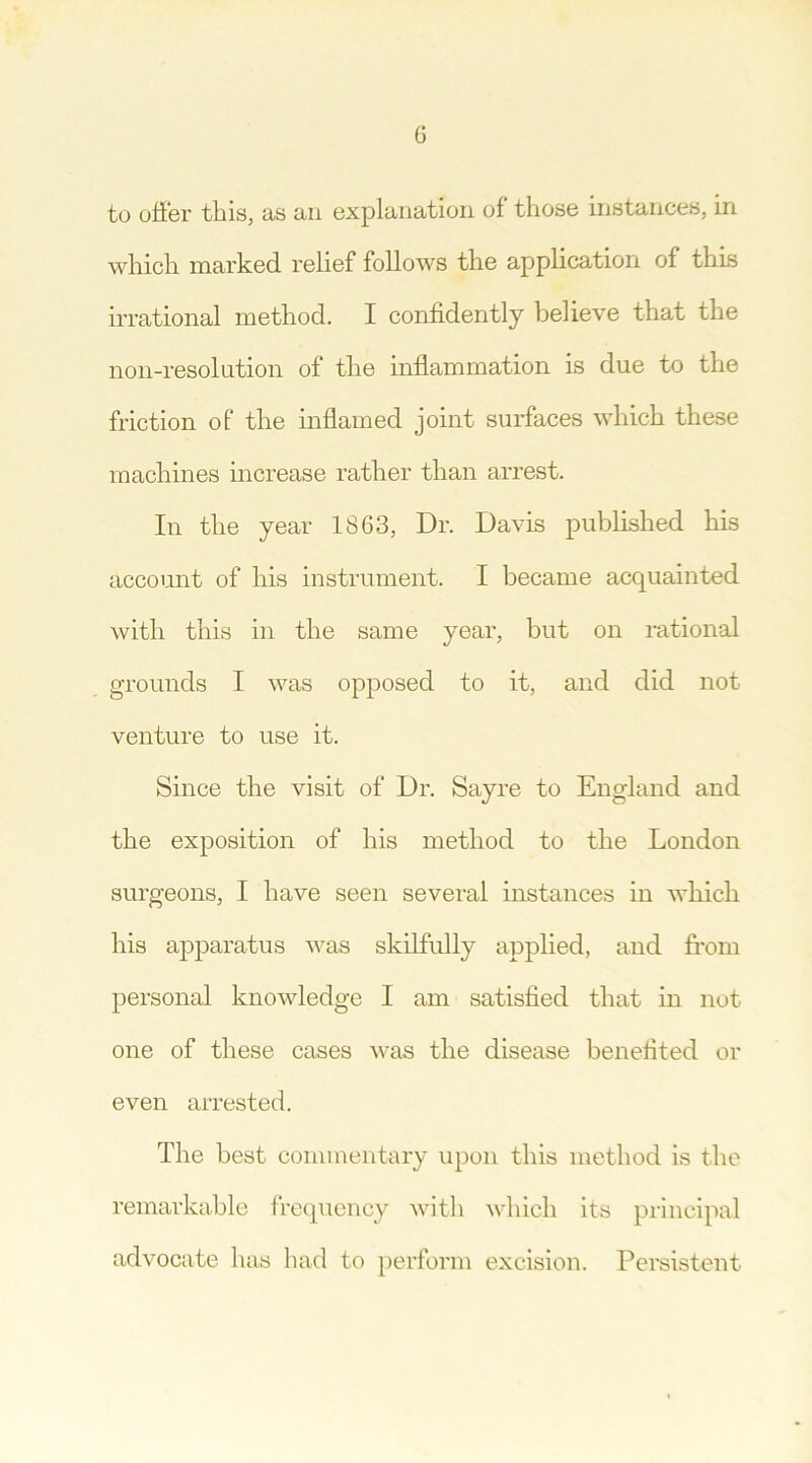 G to offer this, as an explanation of those instances, in which marked relief follows the application of this irrational method. I confidently believe that the non-resolution of the inflammation is due to the friction of the inflamed joint surfaces which these machines increase rather than arrest. In the year 1863, Dr. Davis published his account of his instrument. I became acquainted with this in the same year, but on rational grounds I was opposed to it, and did not venture to use it. Since the visit of Dr. Sayre to England and the exposition of his method to the London surgeons, I have seen several instances in which his apparatus was skilfully applied, and from personal knowledge I am satisfied that in not one of these cases was the disease benefited or even arrested. The best commentary upon this method is the remarkable frequency with which its principal advocate has had to perform excision. Persistent