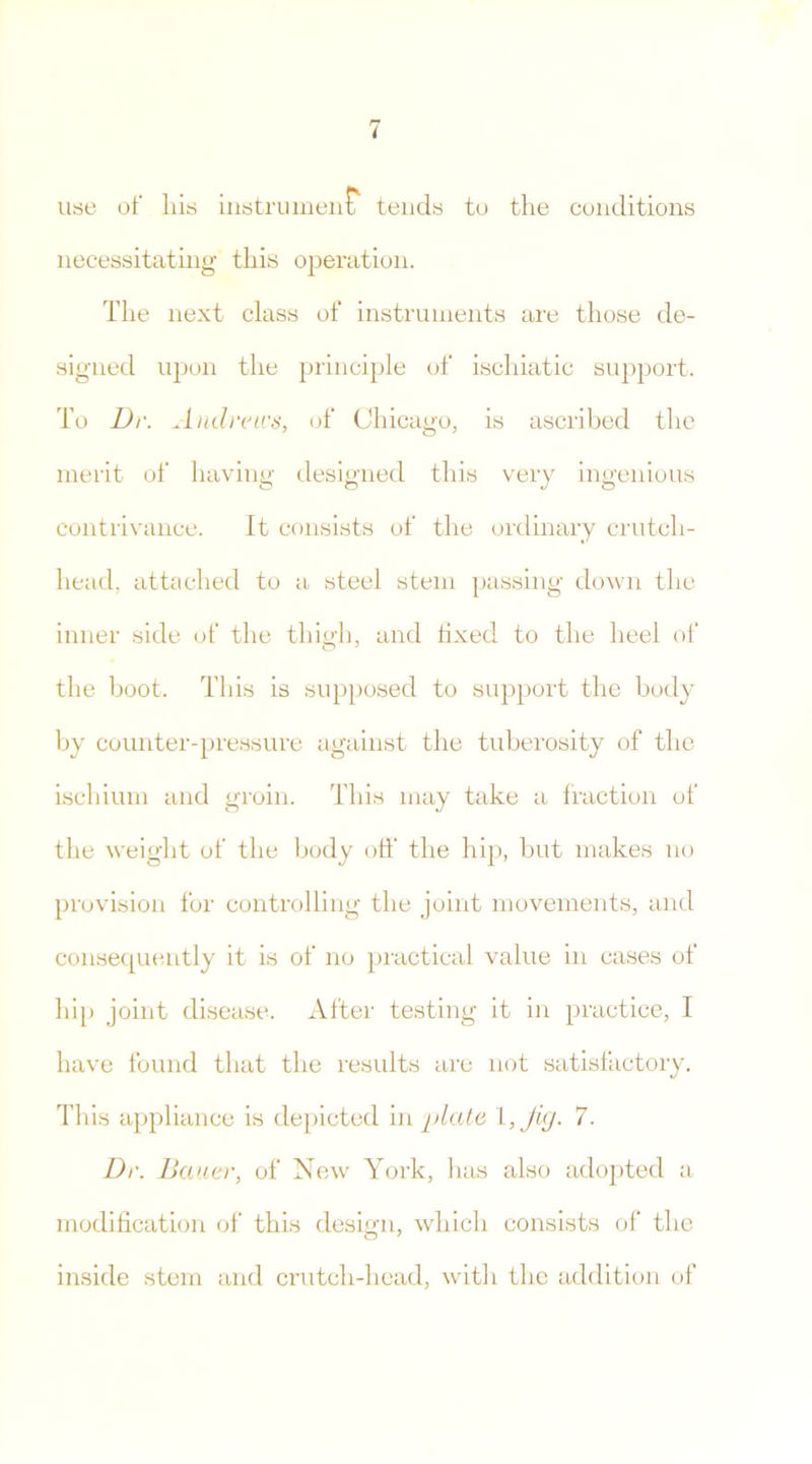 use of liis instrument tends to the conditions necessitating this operation. The next class of instruments are those de- signed upon the principle of ischiatic support. To Dr. Andrea's, of Chicago, is ascribed the merit of having designed this very ingenious contrivance. It consists of the ordinary crutch- head, attached to a steel stem passing down the inner side of the thigh, and fixed to the heel of the boot. This is supposed to support the body by counter-pressure against the tuberosity of the ischium and groin. This may take a fraction of the weight of the body off the hip, but makes no provision for controlling the joint movements, and consequently it is of no practical value in cases of hip joint disease. After testing it in practice, I have found that the results are not satisfactory. This appliance is depicted in plate l, Jig. 7. Dr. Bauer, of New York, lias also adopted a modification of this design, which consists of the inside stem and crutch-head, with the addition of