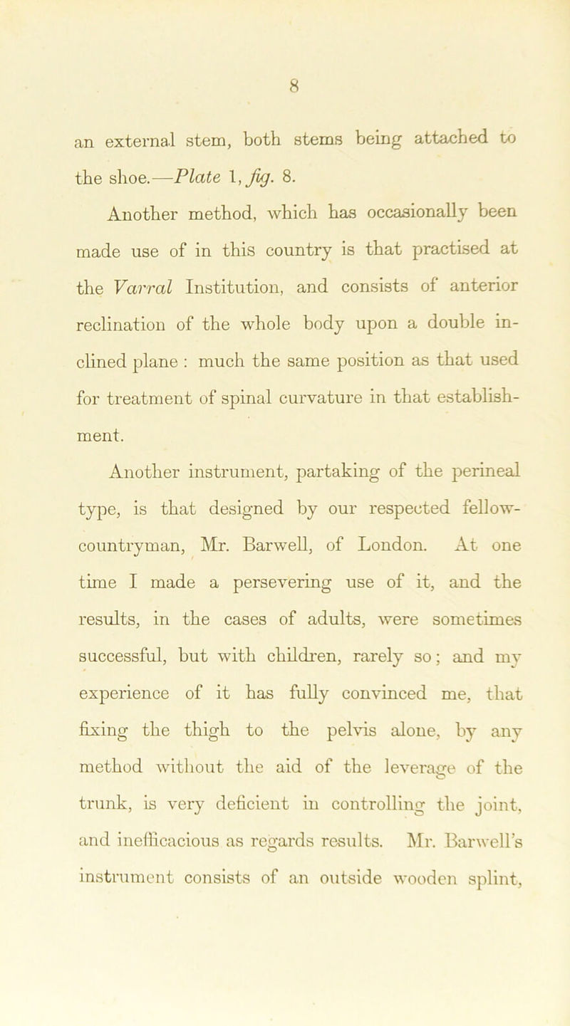 an external stem, both stems being attached to the shoe.—Plate 8. Another method, which has occasionally been made use of in this country is that practised at the Varral Institution, and consists of anterior reclination of the whole body upon a double in- clined plane : much the same position as that used for treatment of spinal curvature in that establish- ment. Another instrument, partaking of the perineal type, is that designed by our respected fellow- countryman, Mi'. Harwell, of London. At one time I made a persevering use of it, and the results, in the cases of adults, were sometimes successful, but with children, rarely so; and my experience of it has fully convinced me, that fixing the thigh to the pelvis alone, by any method without the aid of the leverage of the trunk, is very deficient in controlling the joint, and inefficacious as regards results. Mr. Barwell’s instrument consists of an outside wooden splint,