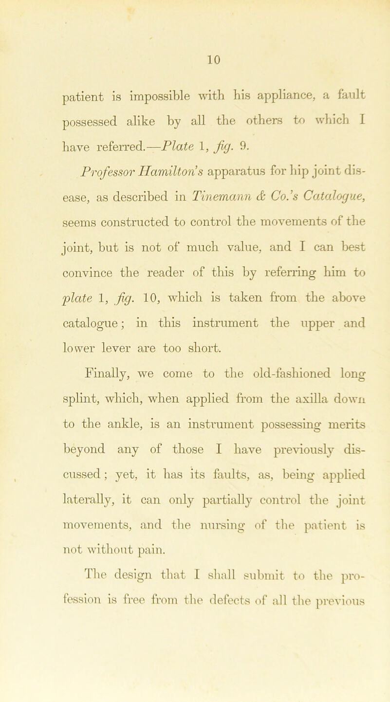 patient is impossible with his appliance, a fault possessed alike by all the others to which I have referred.—Plate 1, Jig. 9. Professor Hamilton’s apparatus for hip joint dis- ease, as described in Tinemomn & Co.’s Catalogue, seems constructed to control the movements of the joint, but is not of much value, and I can best convince the reader of this by referring him to plate 1, fig. 10, which is taken from the above catalogue; in this instrument the upper and lower lever are too short. Finally, we come to the old-fashioned long splint, which, when applied from the axilla down to the ankle, is an instrument possessing merits beyond any of those I have previously dis- cussed ; yet, it has its faults, as, being applied laterally, it can only partially control the joint movements, and the nursing of the patient is not without pain. The design that I shall submit to the pro- fession is free from the defects of all the previous