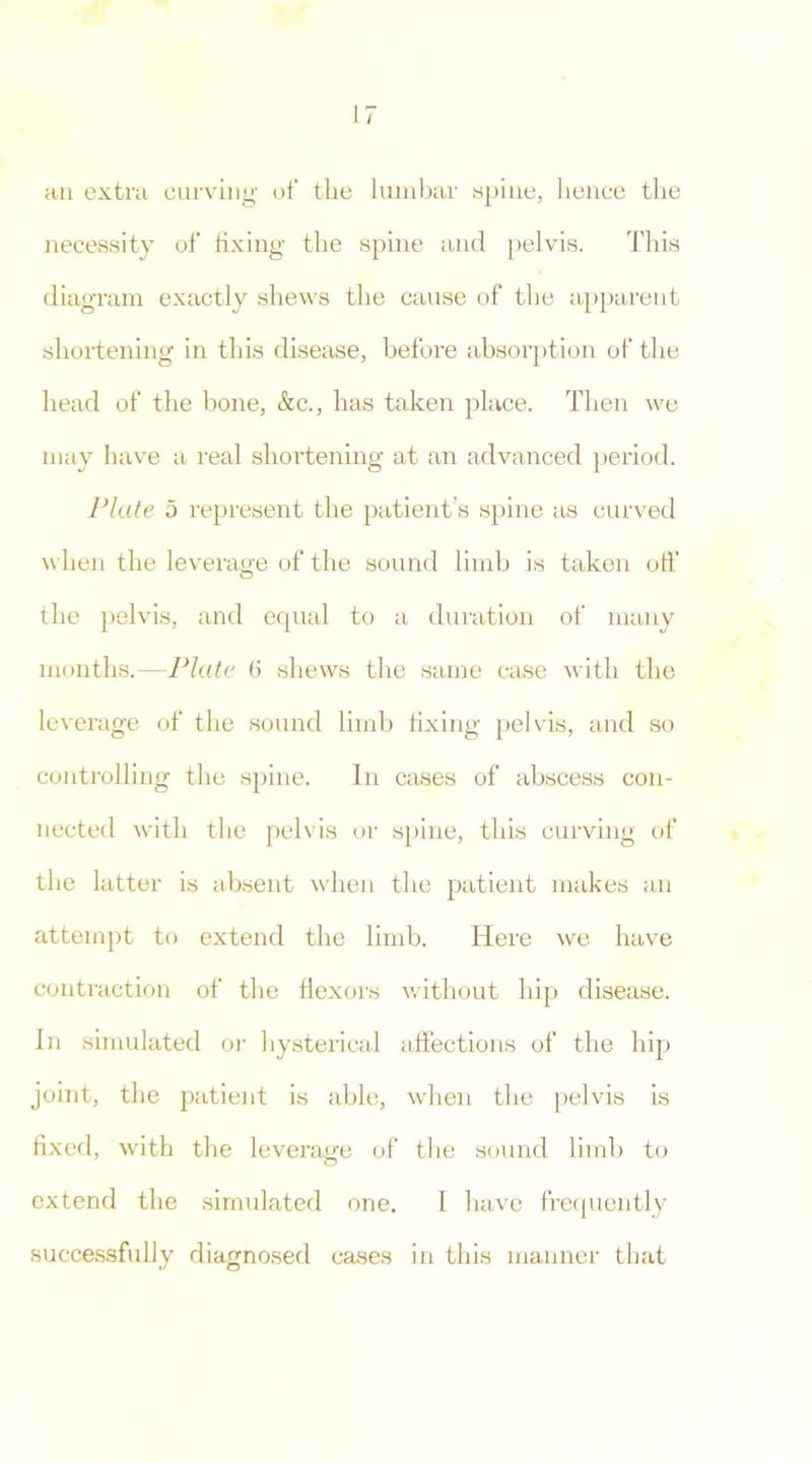 an extra curving of the lumbar spine, hence the necessity of fixing the spine and pelvis. This diagram exactly shews the cause of the apparent shortening in this disease, before absorption of the head of the bone, &c., has taken place. Then we may have a real shortening at an advanced period. Plate 5 represent the patient’s spine as curved when the leverage of the sound limb is taken off the pelvis, and equal to a duration of many months.—Plate 6 shews the same case with the leverage of the sound limb fixing pelvis, and so controlling the spine. In cases of abscess con- nected with the pelvis or spine, this curving of the latter is absent when the patient makes an attempt to extend the limb. Here we have contraction of the flexors without hip disease. In simulated or hysterical affections of the hip joint, the patient is able, when the pelvis is fixed, with the leverage of the sound limb to extend the simulated one. I have frequently successfully diagnosed cases in tins manner that
