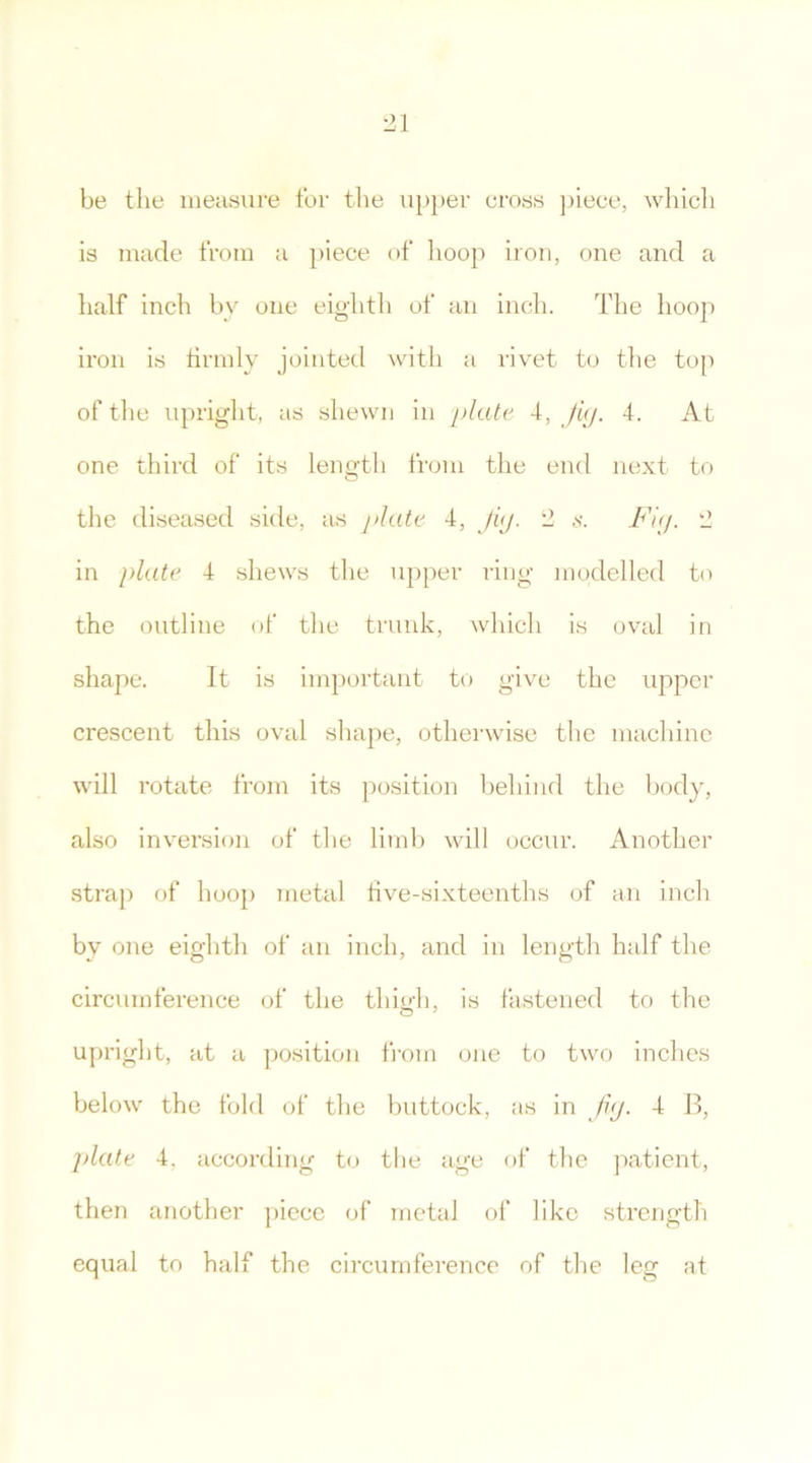 be the measure for the upper cross piece, which is made from a piece of hoop iron, one and a half inch by one eighth of an inch. The hoop iron is firmly jointed with a rivet to the top of the upright, as shewn in plate 4, Jig. 4. At one third of its length from the end next to the diseased side, as plate 4, Jig. 2 s. Fig. 2 in plate 4 shews the upper ring modelled to the outline of the trunk, which is oval in shape. It is important to give the upper crescent this oval shape, otherwise the machine will rotate from its position behind the body, also inversion of the limb will occur. Another strap of hoop metal five-sixteenths of an inch by one eighth of an inch, and in length half the circumference of the thigh, is fastened to the upright, at a position from one to two inches below the fold of the buttock, as in Jig. 4 B, plate 4. according to the age of the patient, then another piece of metal of like strength equal to half the circumference of the leg at