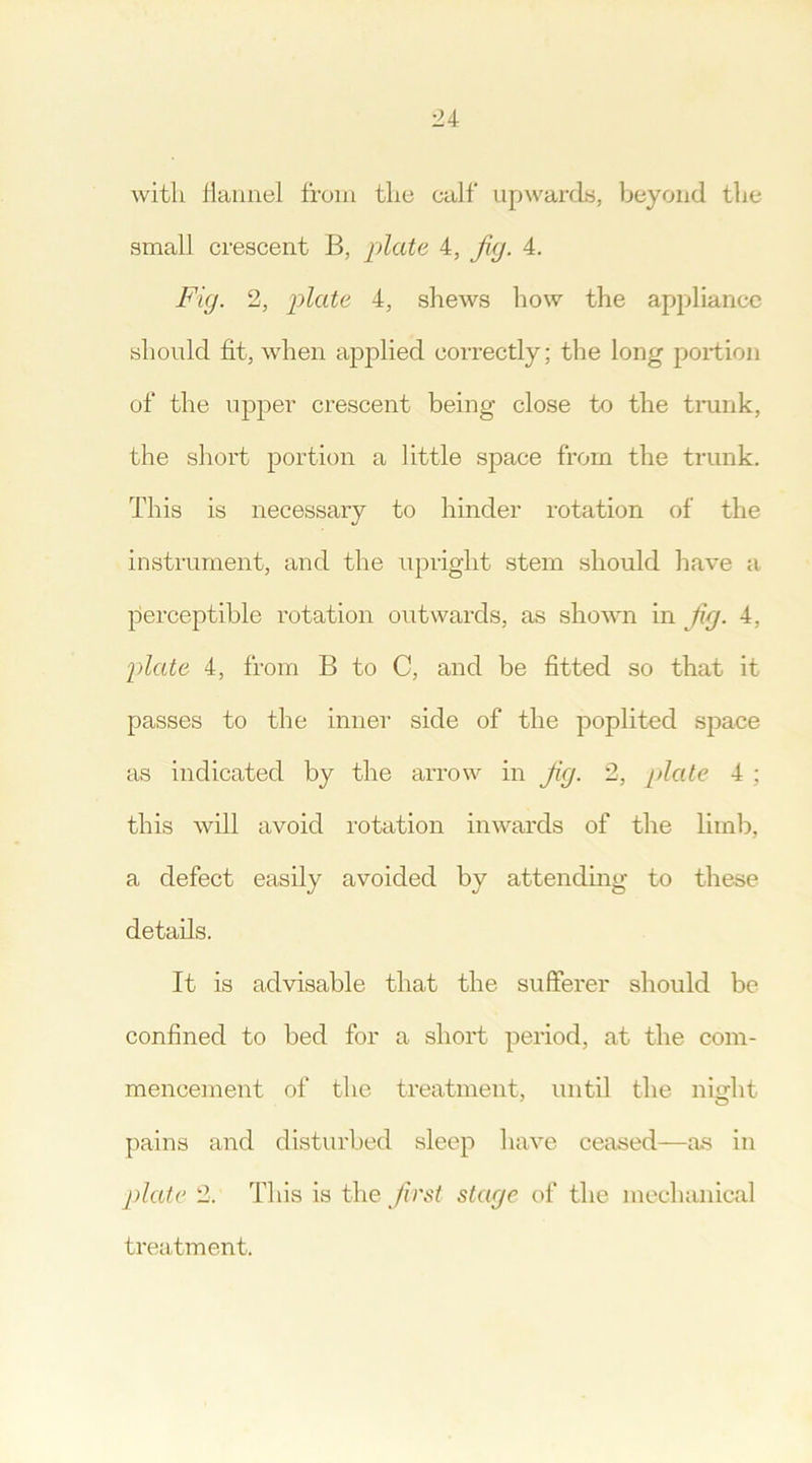 with flannel from the calf upwards, beyond the small crescent B, plate 4, jig. 4. Fig. 2, plate 4, shews how the appliance should fit, when applied correctly; the long portion of the upper crescent being close to the trunk, the short portion a little space from the trunk. This is necessary to hinder rotation of the instrument, and the upright stem should have a perceptible rotation outwards, as shown in fig. 4, plate 4, from B to C, and be fitted so that it passes to the inner side of the poplited space as indicated by the arrow in Jig. 2, plate 4 ; this will avoid rotation inwards of the limb, a defect easily avoided by attending to these details. It is advisable that the sufferer should be confined to bed for a short period, at the com- mencement of the treatment, until the night pains and disturbed sleep have ceased—as in plate 2. This is the first stage of the mechanical treatment.