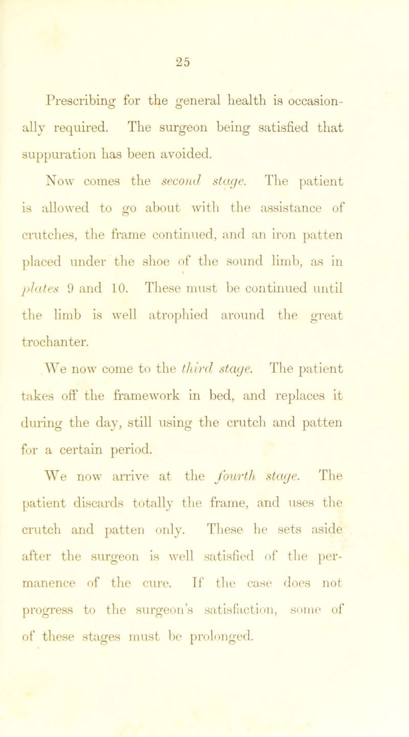 Prescribing for the general health is occasion- o o ally required. The surgeon being satisfied that suppuration has been avoided. Now comes the second stage. The patient is allowed to go about with the assistance of crutches, the frame continued, and an iron patten placed under the shoe of the sound limb, as in I plates 9 and 10. These must be continued until the limb is well atrophied around the great trochanter. W e now come to the third stage. The patient takes off the framework in bed, and replaces it during the day, still using the crutch and patten for a certain period. We now arrive at the fourth stage. The patient discards totally the frame, and uses the crutch and patten only. These he sets aside after the surgeon is well satisfied of the per- manence of the cure. If the case does not progress to the surgeon’s satisfaction, some of of these stages must be prolonged.