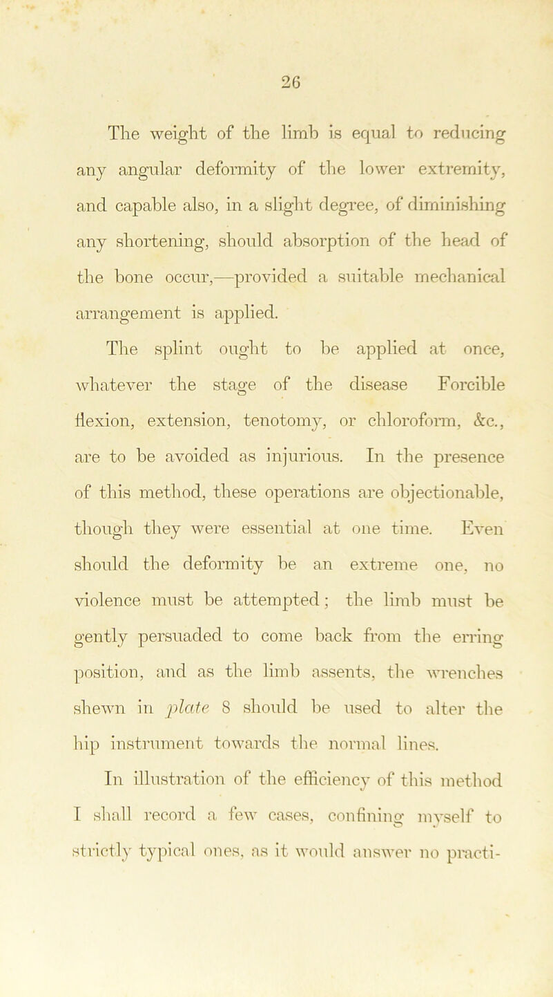 The weight of the limb is equal to reducing any angular deformity of the lower extremity, and capable also, in a slight degree, of diminishing any shortening, should absorption of the head of the bone occur,—provided a suitable mechanical arrangement is applied. The splint ought to be applied at once, whatever the stage of the disease Forcible flexion, extension, tenotomy, or chloroform, &c., are to be avoided as injurious. In the presence of this method, these operations are objectionable, though they were essential at one time. Even should the deformity be an extreme one, no violence must be attempted; the limb must be gently persuaded to come back from the erring position, and as the limb assents, the wrenches shewn in plate 8 should be used to alter the hip instrument towards the normal lines. In illustration of the efficiency of this method I shall record a few cases, confining myself to strictly typical ones, ns it would answer no practi-