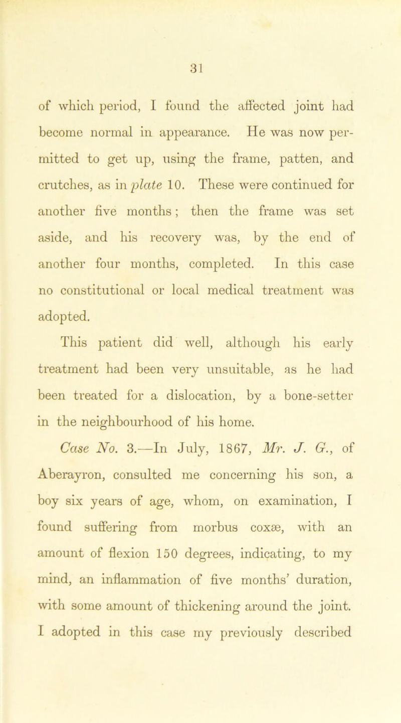 of which period, I found the affected joint had become normal in appearance. He was now per- mitted to get up, using the frame, patten, and crutches, as in plate 10. These were continued for another live months; then the frame was set aside, and his recovery was, by the end of another four months, completed. In this case no constitutional or local medical treatment was adopted. This patient did well, although his early treatment had been very unsuitable, as he had been treated for a dislocation, by a bone-setter in the neighbourhood of his home. Case No. 3.—In July, 1867, Mr. J. G., of Aberayron, consulted me concerning his son, a boy six years of age, whom, on examination, I found suffering from morbus coxae, with an amount of flexion 150 degrees, indicating, to my mind, an inflammation of five months’ duration, with some amount of thickening around the joint. I adopted in this case my previously described
