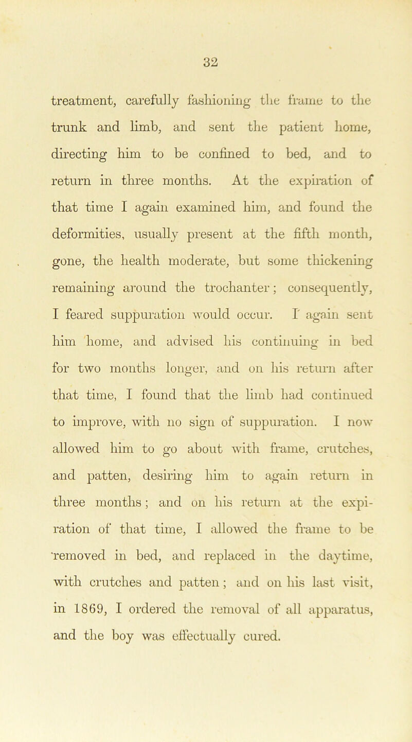 treatment, carefully fashioning the frame to the trunk and limb, and sent the patient home, directing him to be confined to bed, and to return in three months. At the expiration of that time I again examined him, and found the deformities, usually present at the fifth month, gone, the health moderate, but some thickening remaining around the trochanter; consequently, I feared suppuration would occur. 1 again sent him home, and advised his continuing in bed for two months longer, and on his return after that time, I found that the limb had continued to improve, with no sign of suppuration. I now allowed him to go about with frame, crutches, and patten, desiring him to again return in three months; and on his return at the expi- ration of that time, I allowed the frame to be 'removed in bed, and replaced in the daytime, with crutches and patten; and on his last visit, in 1869, I ordered the removal of all apparatus, and the boy was effectually cured.
