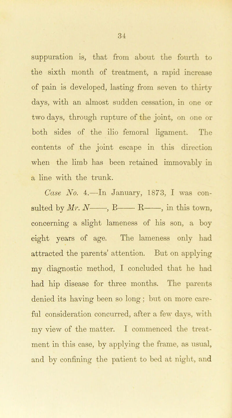 suppuration is, that from about the fourth to the sixth month of treatment, a rapid increase of pain is developed, lasting from seven to thirty days, with an almost sudden cessation, in one or two days, through rupture of the joint, on one or both sides of the ilio femoral ligament. The contents of the joint escape in this direction when the limb has been retained immovably in a line with the trunk. Case No. 4.—In January, 1873, I was con- sulted by Mr. N , E E , in this town, concerning a slight lameness of his son, a boy eight years of age. The lameness only had attracted the parents’ attention. But on applying my diagnostic method, I concluded that he had had hip disease for three months. The parents denied its having been so long; but on more care- ful consideration concurred, after a few days, with my view of the matter. I commenced the treat- ment in this case, by applying the frame, as usual, and by confining the patient to bed at night, and