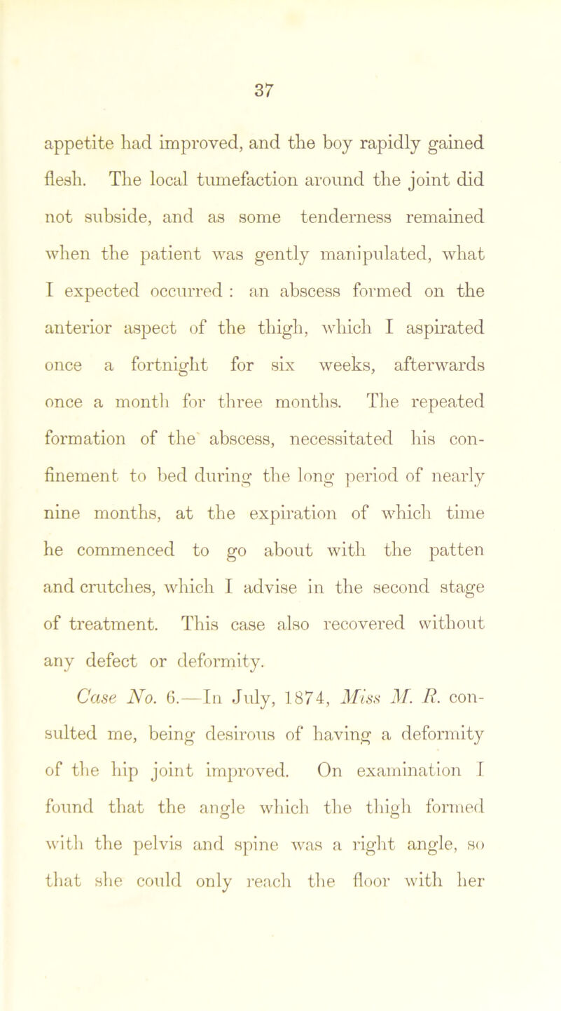 appetite had improved, and the boy rapidly gained flesh. The local tumefaction around the joint did not subside, and as some tenderness remained when the patient was gently manipulated, what I expected occurred : an abscess formed on the anterior aspect of the thigh, which I aspirated once a fortnight for six weeks, afterwards once a month for three months. The repeated formation of the abscess, necessitated his con- finement to bed during the long period of nearly nine months, at the expiration of which time he commenced to go about with the patten and cratches, which I advise in the second stage of treatment. This case also recovered without any defect or deformity. Case No. 6.—In July, 1874, Miss M. R. con- sulted me, being desirous of having a deformity of the hip joint improved. On examination I found that the angle which the thigh formed with the pelvis and spine was a right angle, so that she could only reach the floor with her