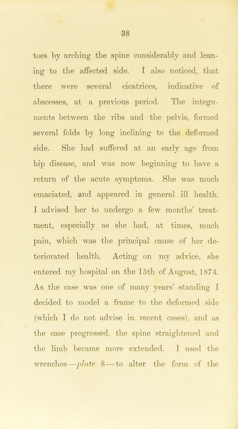 toes by arching the spine considerably and lean- ing to the affected side. I also noticed, that there were several cicatrices, indicative of abscesses, at a previous period. The integu- ments between the ribs and the pelvis, formed several folds by long inclining to the deformed side. She had suffered at an early age from hip disease, and was now beginning to have a return of the acute symptoms. She was much emaciated, and appeared in general ill health. I advised her to undergo a few months’ treat- ment, especially as she had, at times, much pain, which was the principal cause of her de- teriorated health. Acting on my advice, she entered my hospital on the 15th of August, 1874. As the case was one of many years’ standing I decided to model a frame to the deformed side (which I do not advise in recent cases), and as the case progressed, the spine straightened and the limb became more extended. T used the wrenches—plate 8 — to alter the form of the