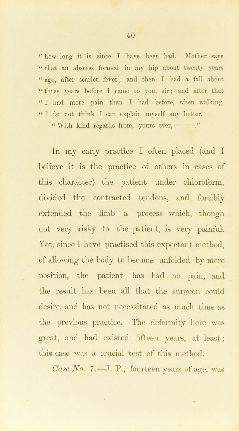 “ how long it is since I have been bad. Mother says “ that an abscess formed in my hip about twenty years “ ago, after scarlet fever; and then I had a fall about “ three years before I came to you, sir; and after that “ I had more pain than I had before, when walking. “ I do not think I can explain myself any better. “ With kind regards from, yours ever, In my early practice I often placed (and I believe it is the practice of others in cases of this character) the patient under chloroform, divided the contracted tendons, and forcibly extended the limb—a process which, though not very risky to the patient, is very painful. Yet, since I have practised this expectant method, of allowing the body to become unfolded by mere position, the patient has had no pain, and the result has been all that the surgeon could desire, and has not necessitated as much time as the previous practice. The deformity here was great, and had existed fifteen years, at least; this case was a crucial test of this method. Case No. 7.—J. P., fourteen years of age, was ' J O 7