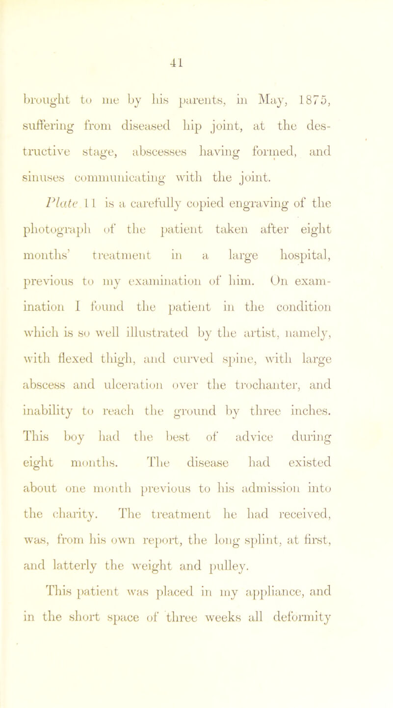 brought to me by bis parents, ill May, 1875, suffering from diseased hip joint, at the des- tructive stage, abscesses having formed, and sinuses communicating with the joint. Plate 11 is a carefully copied engraving of the photograph of the patient taken after eight months’ treatment in a large hospital, previous to my examination of him. On exam- ination I found the patient in the condition which is so well illustrated by the artist, namely, with flexed thigh, and curved spine, with large abscess and ulceration over the trochanter, and inability to reach the ground by three inches. This boy had the best of advice during eight months. The disease had existed about one month previous to his admission into the charity. The treatment he had received, was, from his own report, the long splint, at first, and latterly the weight and pulley. This patient was placed in my appliance, and in the short space of three weeks all deformity