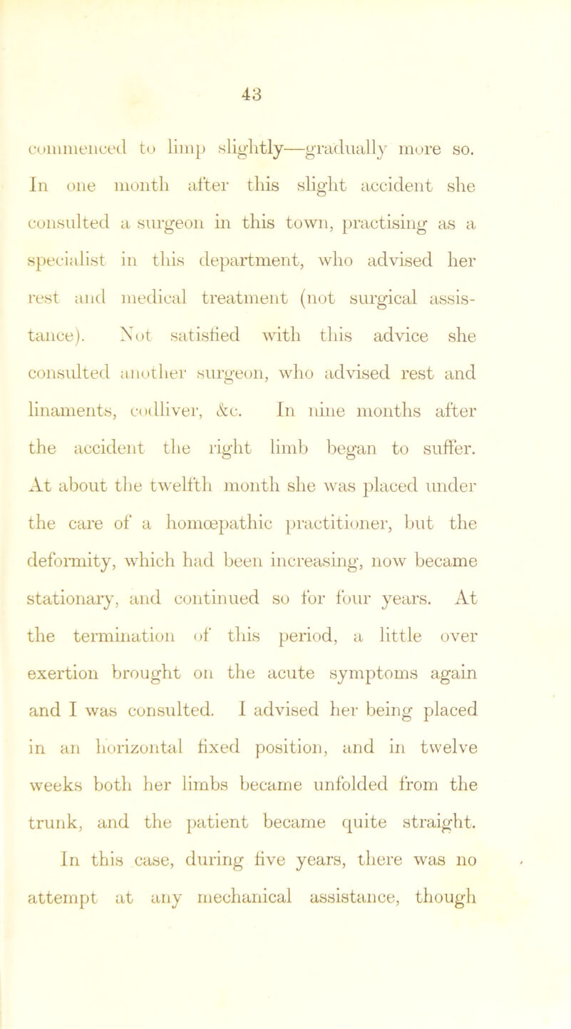 commenced to limp slightly—gradually more so. In one month after this slight accident she consulted a surgeon in this town, practising as a specialist in this department, who advised her rest and medical treatment (not surgical assis- tance). Not satisfied with this advice she consulted another surgeon, who advised rest and linaments, codliver, &c. In nine months after the accident the right limb began to suffer. At about the twelfth month she was placed under the care of a homcepatlhc practitioner, but the deformity, which had been increasing, now became stationary, and continued so for four years. At the termination of this period, a little over exertion brought on the acute symptoms again and I was consulted. I advised her being placed in an horizontal fixed position, and in twelve weeks both her limbs became unfolded from the trunk, and the patient became quite straight. In this case, during five years, there was no attempt at any mechanical assistance, though